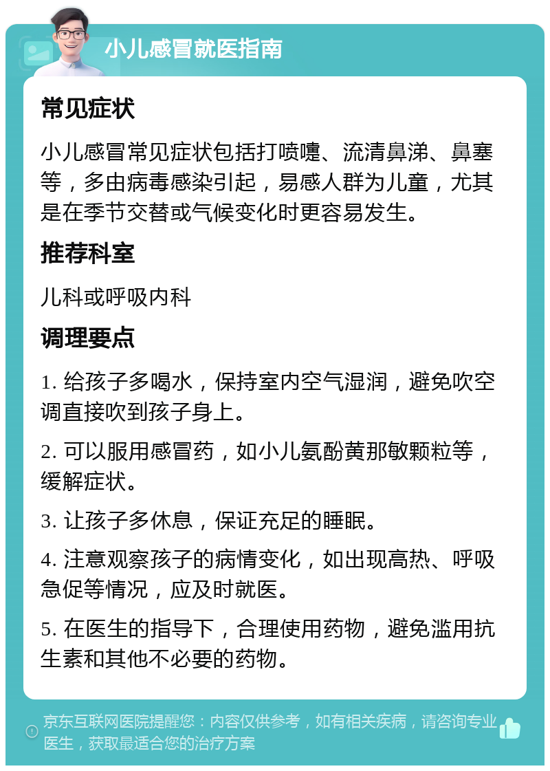 小儿感冒就医指南 常见症状 小儿感冒常见症状包括打喷嚏、流清鼻涕、鼻塞等，多由病毒感染引起，易感人群为儿童，尤其是在季节交替或气候变化时更容易发生。 推荐科室 儿科或呼吸内科 调理要点 1. 给孩子多喝水，保持室内空气湿润，避免吹空调直接吹到孩子身上。 2. 可以服用感冒药，如小儿氨酚黄那敏颗粒等，缓解症状。 3. 让孩子多休息，保证充足的睡眠。 4. 注意观察孩子的病情变化，如出现高热、呼吸急促等情况，应及时就医。 5. 在医生的指导下，合理使用药物，避免滥用抗生素和其他不必要的药物。