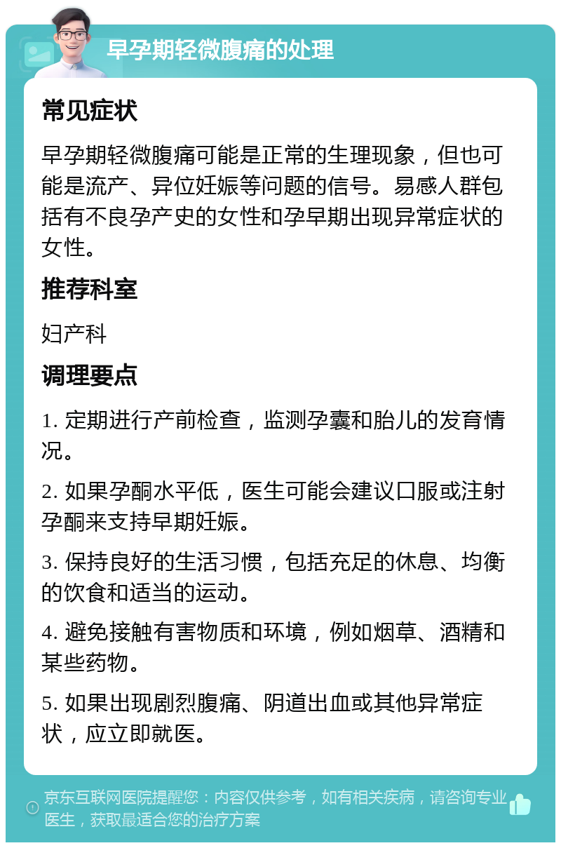 早孕期轻微腹痛的处理 常见症状 早孕期轻微腹痛可能是正常的生理现象，但也可能是流产、异位妊娠等问题的信号。易感人群包括有不良孕产史的女性和孕早期出现异常症状的女性。 推荐科室 妇产科 调理要点 1. 定期进行产前检查，监测孕囊和胎儿的发育情况。 2. 如果孕酮水平低，医生可能会建议口服或注射孕酮来支持早期妊娠。 3. 保持良好的生活习惯，包括充足的休息、均衡的饮食和适当的运动。 4. 避免接触有害物质和环境，例如烟草、酒精和某些药物。 5. 如果出现剧烈腹痛、阴道出血或其他异常症状，应立即就医。