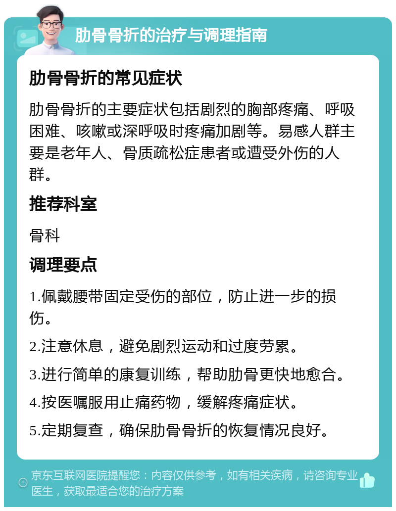 肋骨骨折的治疗与调理指南 肋骨骨折的常见症状 肋骨骨折的主要症状包括剧烈的胸部疼痛、呼吸困难、咳嗽或深呼吸时疼痛加剧等。易感人群主要是老年人、骨质疏松症患者或遭受外伤的人群。 推荐科室 骨科 调理要点 1.佩戴腰带固定受伤的部位，防止进一步的损伤。 2.注意休息，避免剧烈运动和过度劳累。 3.进行简单的康复训练，帮助肋骨更快地愈合。 4.按医嘱服用止痛药物，缓解疼痛症状。 5.定期复查，确保肋骨骨折的恢复情况良好。