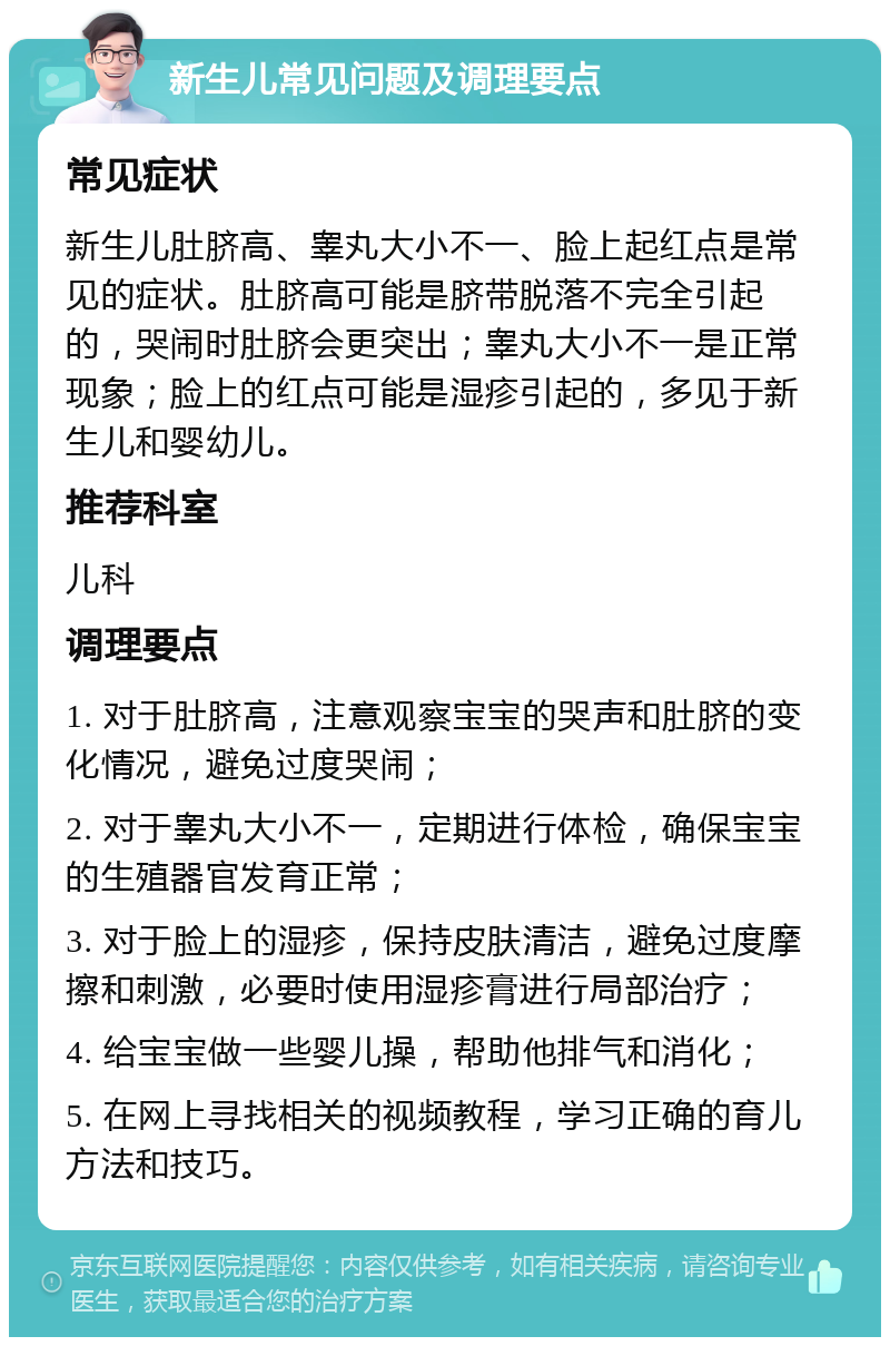 新生儿常见问题及调理要点 常见症状 新生儿肚脐高、睾丸大小不一、脸上起红点是常见的症状。肚脐高可能是脐带脱落不完全引起的，哭闹时肚脐会更突出；睾丸大小不一是正常现象；脸上的红点可能是湿疹引起的，多见于新生儿和婴幼儿。 推荐科室 儿科 调理要点 1. 对于肚脐高，注意观察宝宝的哭声和肚脐的变化情况，避免过度哭闹； 2. 对于睾丸大小不一，定期进行体检，确保宝宝的生殖器官发育正常； 3. 对于脸上的湿疹，保持皮肤清洁，避免过度摩擦和刺激，必要时使用湿疹膏进行局部治疗； 4. 给宝宝做一些婴儿操，帮助他排气和消化； 5. 在网上寻找相关的视频教程，学习正确的育儿方法和技巧。