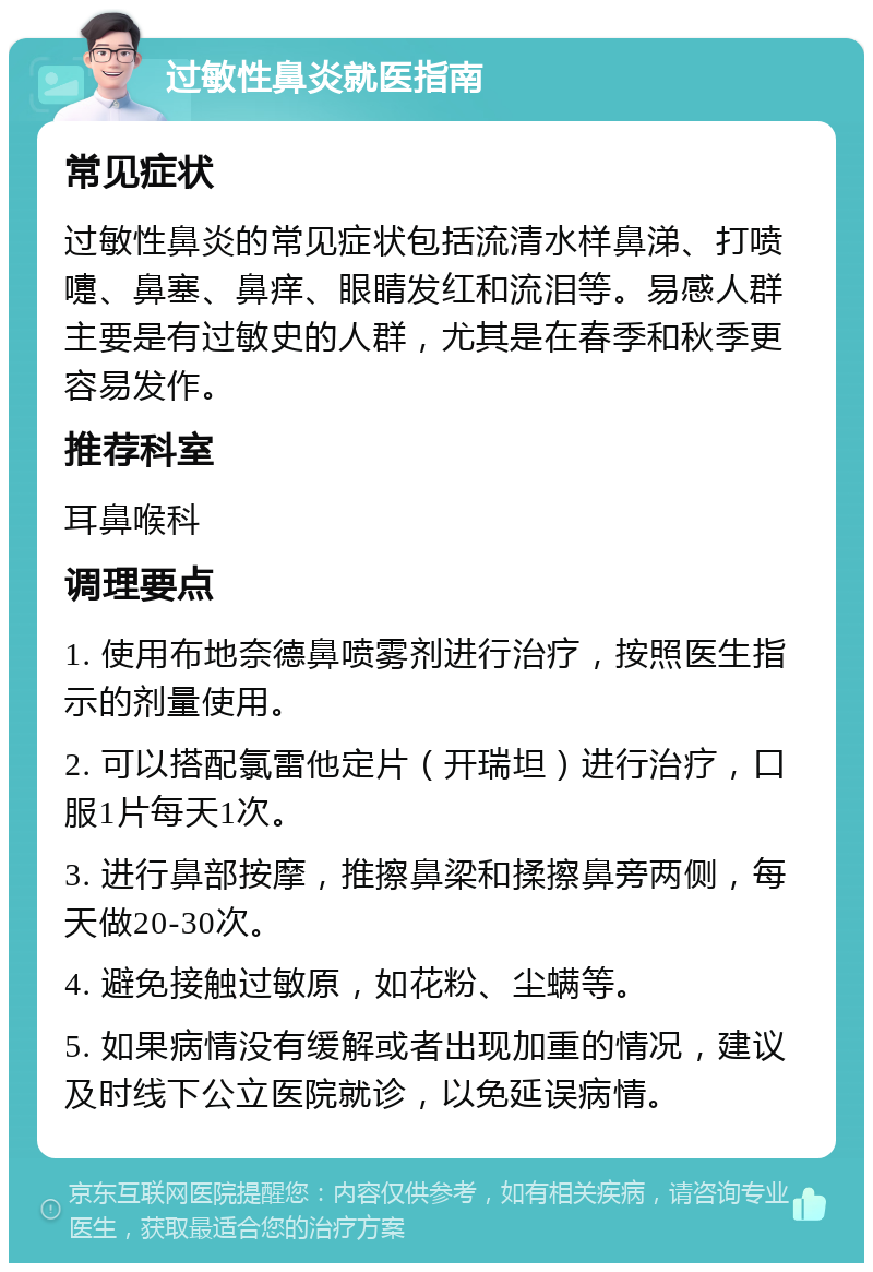 过敏性鼻炎就医指南 常见症状 过敏性鼻炎的常见症状包括流清水样鼻涕、打喷嚏、鼻塞、鼻痒、眼睛发红和流泪等。易感人群主要是有过敏史的人群，尤其是在春季和秋季更容易发作。 推荐科室 耳鼻喉科 调理要点 1. 使用布地奈德鼻喷雾剂进行治疗，按照医生指示的剂量使用。 2. 可以搭配氯雷他定片（开瑞坦）进行治疗，口服1片每天1次。 3. 进行鼻部按摩，推擦鼻梁和揉擦鼻旁两侧，每天做20-30次。 4. 避免接触过敏原，如花粉、尘螨等。 5. 如果病情没有缓解或者出现加重的情况，建议及时线下公立医院就诊，以免延误病情。