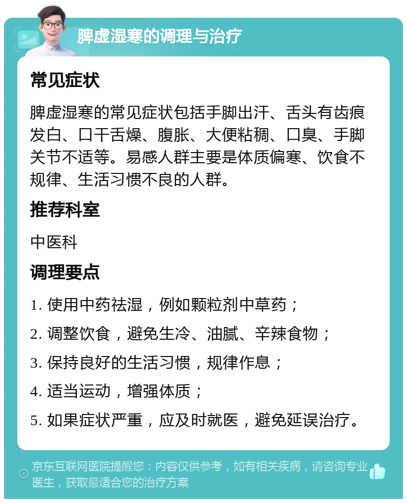 脾虚湿寒的调理与治疗 常见症状 脾虚湿寒的常见症状包括手脚出汗、舌头有齿痕发白、口干舌燥、腹胀、大便粘稠、口臭、手脚关节不适等。易感人群主要是体质偏寒、饮食不规律、生活习惯不良的人群。 推荐科室 中医科 调理要点 1. 使用中药祛湿，例如颗粒剂中草药； 2. 调整饮食，避免生冷、油腻、辛辣食物； 3. 保持良好的生活习惯，规律作息； 4. 适当运动，增强体质； 5. 如果症状严重，应及时就医，避免延误治疗。