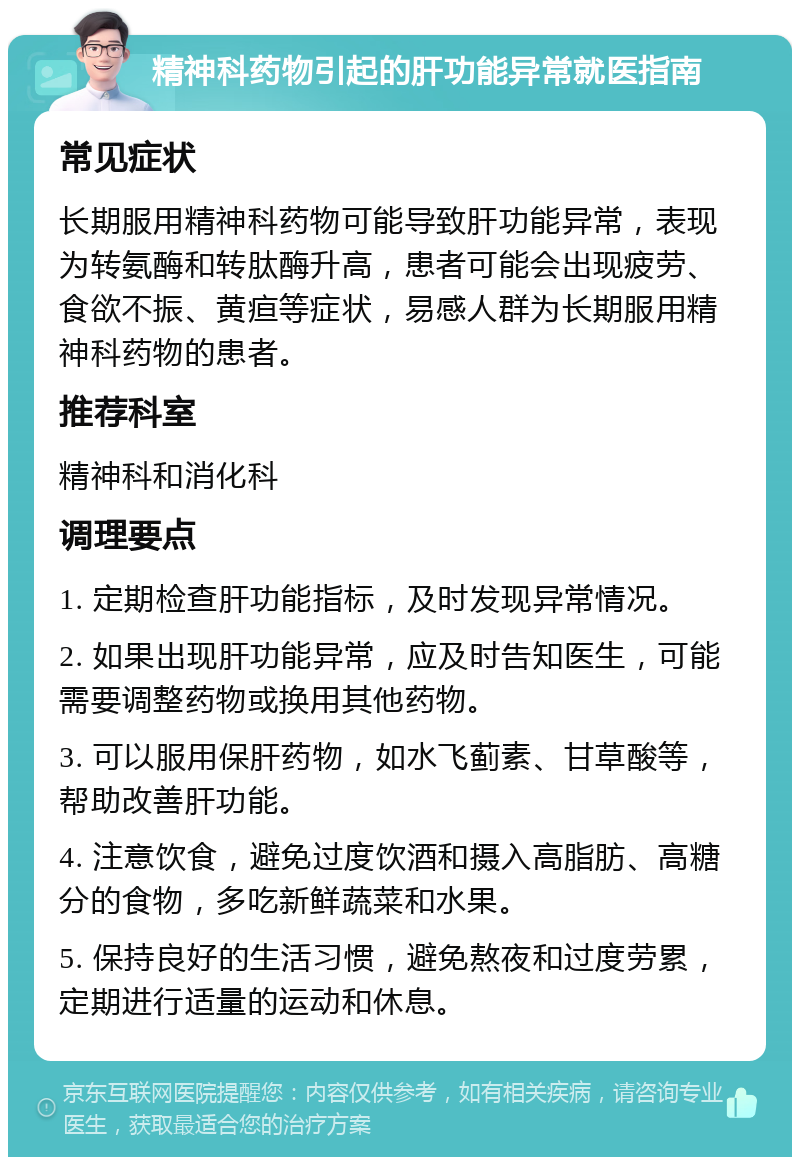 精神科药物引起的肝功能异常就医指南 常见症状 长期服用精神科药物可能导致肝功能异常，表现为转氨酶和转肽酶升高，患者可能会出现疲劳、食欲不振、黄疸等症状，易感人群为长期服用精神科药物的患者。 推荐科室 精神科和消化科 调理要点 1. 定期检查肝功能指标，及时发现异常情况。 2. 如果出现肝功能异常，应及时告知医生，可能需要调整药物或换用其他药物。 3. 可以服用保肝药物，如水飞蓟素、甘草酸等，帮助改善肝功能。 4. 注意饮食，避免过度饮酒和摄入高脂肪、高糖分的食物，多吃新鲜蔬菜和水果。 5. 保持良好的生活习惯，避免熬夜和过度劳累，定期进行适量的运动和休息。