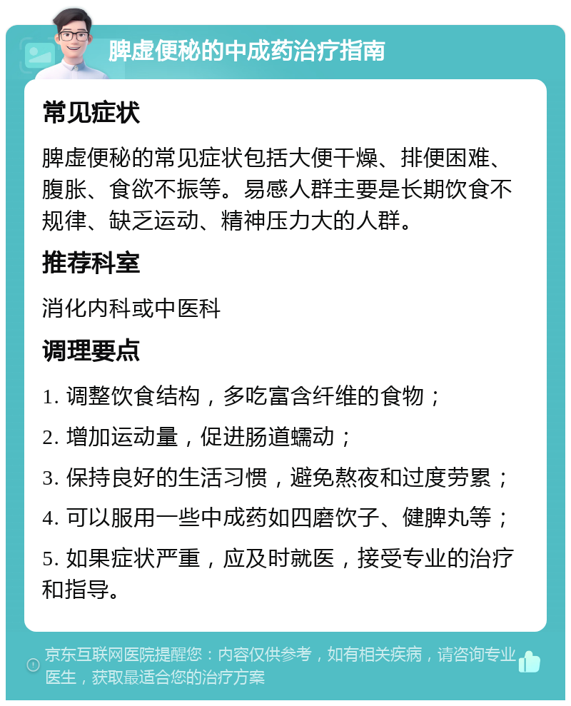 脾虚便秘的中成药治疗指南 常见症状 脾虚便秘的常见症状包括大便干燥、排便困难、腹胀、食欲不振等。易感人群主要是长期饮食不规律、缺乏运动、精神压力大的人群。 推荐科室 消化内科或中医科 调理要点 1. 调整饮食结构，多吃富含纤维的食物； 2. 增加运动量，促进肠道蠕动； 3. 保持良好的生活习惯，避免熬夜和过度劳累； 4. 可以服用一些中成药如四磨饮子、健脾丸等； 5. 如果症状严重，应及时就医，接受专业的治疗和指导。