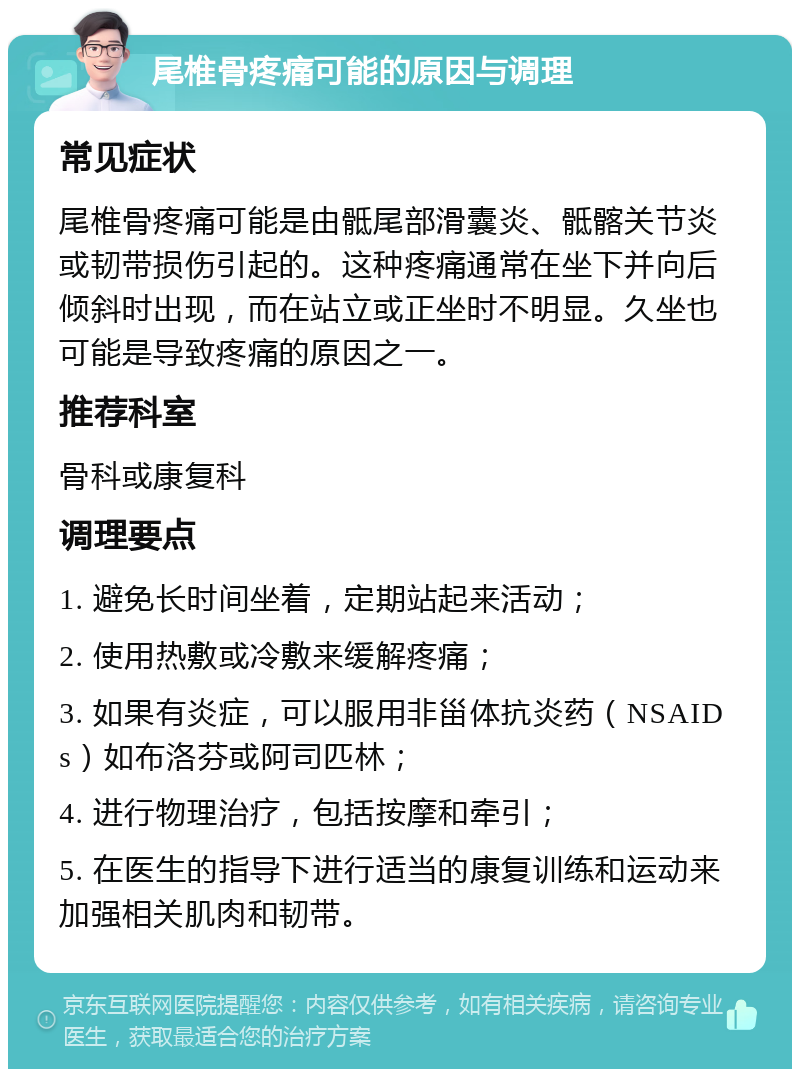 尾椎骨疼痛可能的原因与调理 常见症状 尾椎骨疼痛可能是由骶尾部滑囊炎、骶髂关节炎或韧带损伤引起的。这种疼痛通常在坐下并向后倾斜时出现，而在站立或正坐时不明显。久坐也可能是导致疼痛的原因之一。 推荐科室 骨科或康复科 调理要点 1. 避免长时间坐着，定期站起来活动； 2. 使用热敷或冷敷来缓解疼痛； 3. 如果有炎症，可以服用非甾体抗炎药（NSAIDs）如布洛芬或阿司匹林； 4. 进行物理治疗，包括按摩和牵引； 5. 在医生的指导下进行适当的康复训练和运动来加强相关肌肉和韧带。