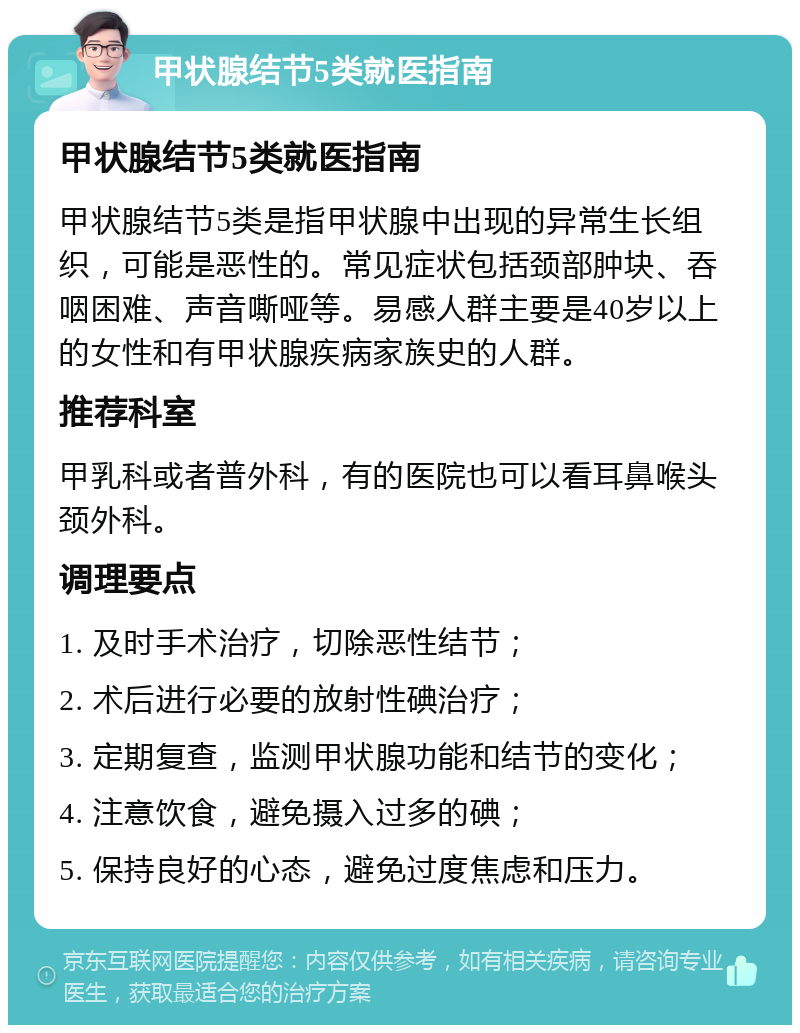 甲状腺结节5类就医指南 甲状腺结节5类就医指南 甲状腺结节5类是指甲状腺中出现的异常生长组织，可能是恶性的。常见症状包括颈部肿块、吞咽困难、声音嘶哑等。易感人群主要是40岁以上的女性和有甲状腺疾病家族史的人群。 推荐科室 甲乳科或者普外科，有的医院也可以看耳鼻喉头颈外科。 调理要点 1. 及时手术治疗，切除恶性结节； 2. 术后进行必要的放射性碘治疗； 3. 定期复查，监测甲状腺功能和结节的变化； 4. 注意饮食，避免摄入过多的碘； 5. 保持良好的心态，避免过度焦虑和压力。