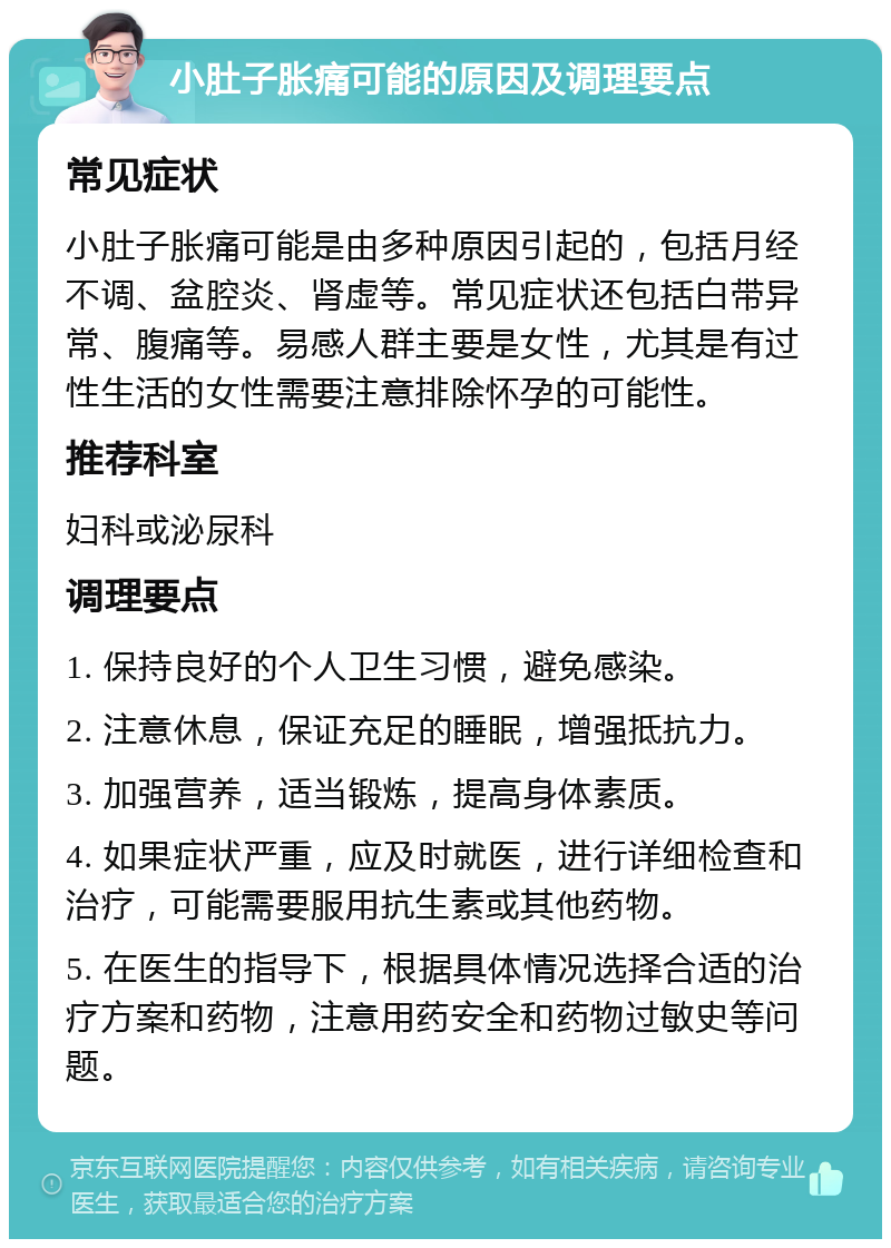 小肚子胀痛可能的原因及调理要点 常见症状 小肚子胀痛可能是由多种原因引起的，包括月经不调、盆腔炎、肾虚等。常见症状还包括白带异常、腹痛等。易感人群主要是女性，尤其是有过性生活的女性需要注意排除怀孕的可能性。 推荐科室 妇科或泌尿科 调理要点 1. 保持良好的个人卫生习惯，避免感染。 2. 注意休息，保证充足的睡眠，增强抵抗力。 3. 加强营养，适当锻炼，提高身体素质。 4. 如果症状严重，应及时就医，进行详细检查和治疗，可能需要服用抗生素或其他药物。 5. 在医生的指导下，根据具体情况选择合适的治疗方案和药物，注意用药安全和药物过敏史等问题。