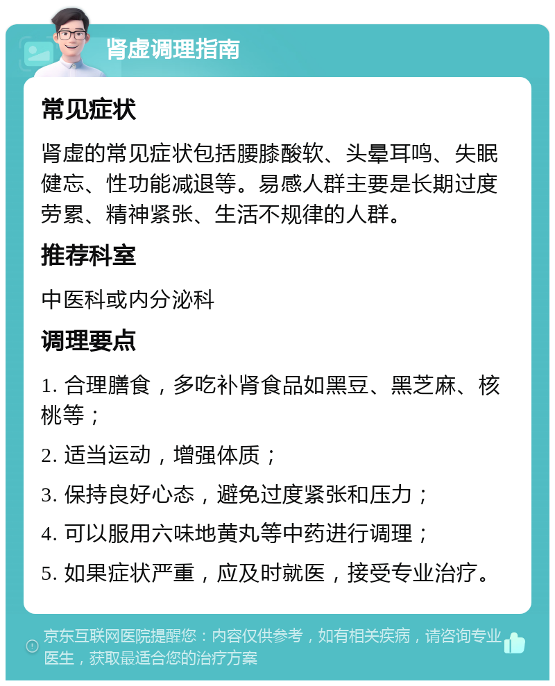 肾虚调理指南 常见症状 肾虚的常见症状包括腰膝酸软、头晕耳鸣、失眠健忘、性功能减退等。易感人群主要是长期过度劳累、精神紧张、生活不规律的人群。 推荐科室 中医科或内分泌科 调理要点 1. 合理膳食，多吃补肾食品如黑豆、黑芝麻、核桃等； 2. 适当运动，增强体质； 3. 保持良好心态，避免过度紧张和压力； 4. 可以服用六味地黄丸等中药进行调理； 5. 如果症状严重，应及时就医，接受专业治疗。