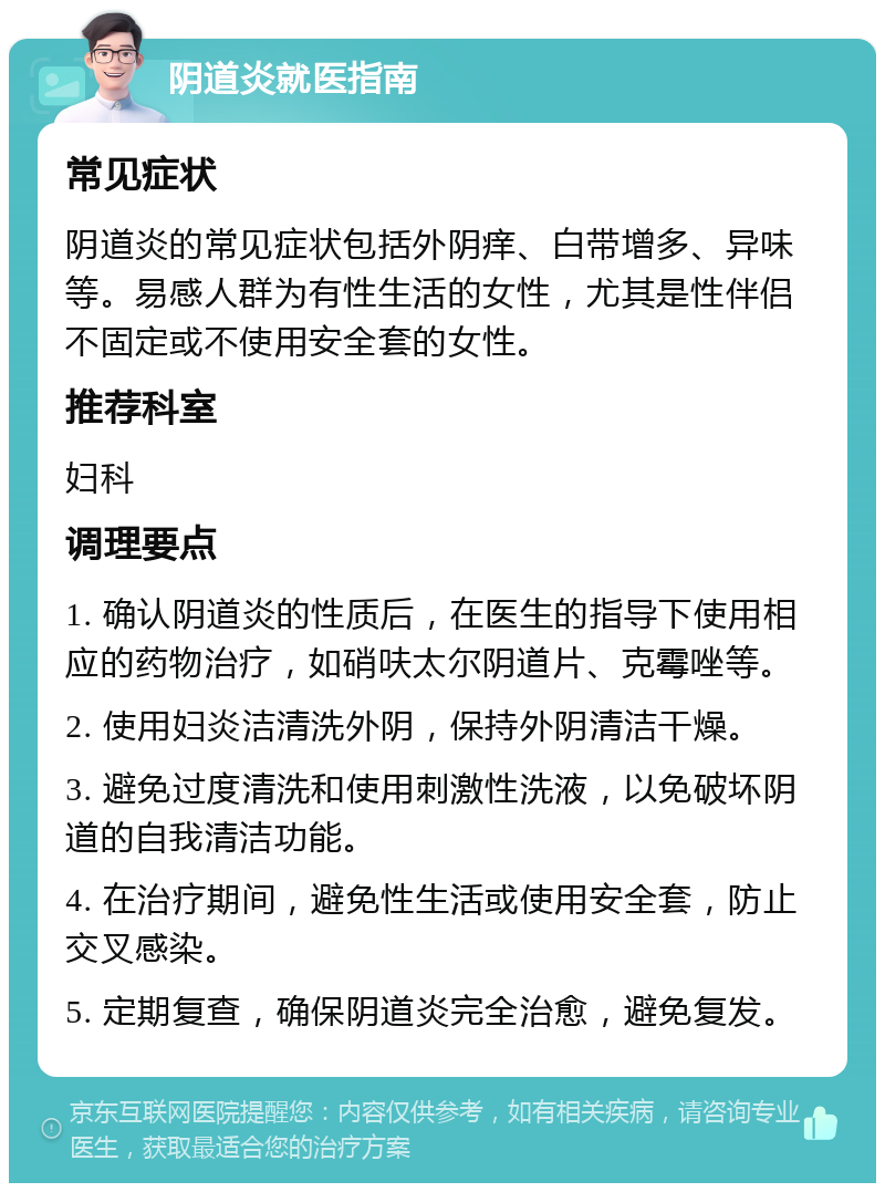 阴道炎就医指南 常见症状 阴道炎的常见症状包括外阴痒、白带增多、异味等。易感人群为有性生活的女性，尤其是性伴侣不固定或不使用安全套的女性。 推荐科室 妇科 调理要点 1. 确认阴道炎的性质后，在医生的指导下使用相应的药物治疗，如硝呋太尔阴道片、克霉唑等。 2. 使用妇炎洁清洗外阴，保持外阴清洁干燥。 3. 避免过度清洗和使用刺激性洗液，以免破坏阴道的自我清洁功能。 4. 在治疗期间，避免性生活或使用安全套，防止交叉感染。 5. 定期复查，确保阴道炎完全治愈，避免复发。