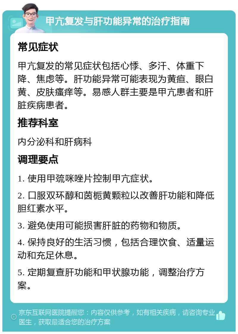 甲亢复发与肝功能异常的治疗指南 常见症状 甲亢复发的常见症状包括心悸、多汗、体重下降、焦虑等。肝功能异常可能表现为黄疸、眼白黄、皮肤瘙痒等。易感人群主要是甲亢患者和肝脏疾病患者。 推荐科室 内分泌科和肝病科 调理要点 1. 使用甲巯咪唑片控制甲亢症状。 2. 口服双环醇和茵栀黄颗粒以改善肝功能和降低胆红素水平。 3. 避免使用可能损害肝脏的药物和物质。 4. 保持良好的生活习惯，包括合理饮食、适量运动和充足休息。 5. 定期复查肝功能和甲状腺功能，调整治疗方案。