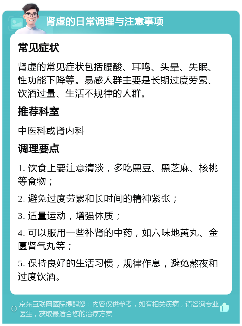 肾虚的日常调理与注意事项 常见症状 肾虚的常见症状包括腰酸、耳鸣、头晕、失眠、性功能下降等。易感人群主要是长期过度劳累、饮酒过量、生活不规律的人群。 推荐科室 中医科或肾内科 调理要点 1. 饮食上要注意清淡，多吃黑豆、黑芝麻、核桃等食物； 2. 避免过度劳累和长时间的精神紧张； 3. 适量运动，增强体质； 4. 可以服用一些补肾的中药，如六味地黄丸、金匮肾气丸等； 5. 保持良好的生活习惯，规律作息，避免熬夜和过度饮酒。