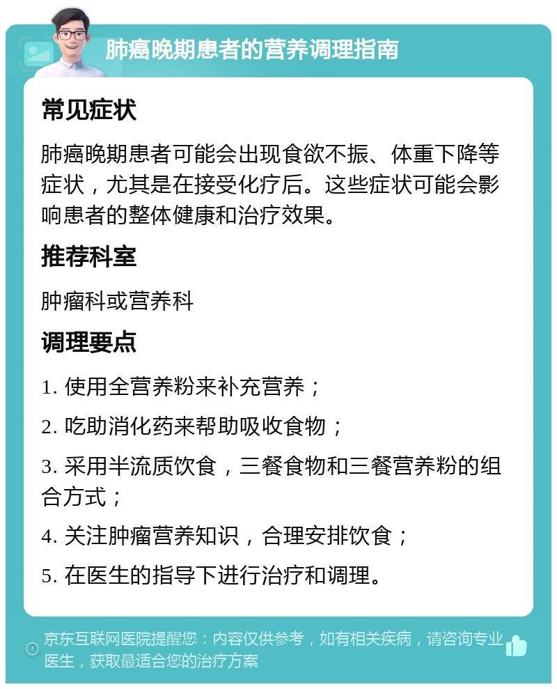 肺癌晚期患者的营养调理指南 常见症状 肺癌晚期患者可能会出现食欲不振、体重下降等症状，尤其是在接受化疗后。这些症状可能会影响患者的整体健康和治疗效果。 推荐科室 肿瘤科或营养科 调理要点 1. 使用全营养粉来补充营养； 2. 吃助消化药来帮助吸收食物； 3. 采用半流质饮食，三餐食物和三餐营养粉的组合方式； 4. 关注肿瘤营养知识，合理安排饮食； 5. 在医生的指导下进行治疗和调理。