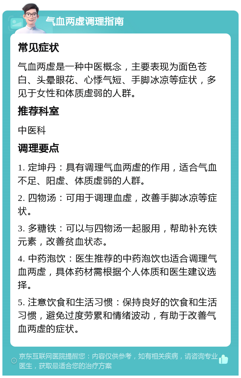 气血两虚调理指南 常见症状 气血两虚是一种中医概念，主要表现为面色苍白、头晕眼花、心悸气短、手脚冰凉等症状，多见于女性和体质虚弱的人群。 推荐科室 中医科 调理要点 1. 定坤丹：具有调理气血两虚的作用，适合气血不足、阳虚、体质虚弱的人群。 2. 四物汤：可用于调理血虚，改善手脚冰凉等症状。 3. 多糖铁：可以与四物汤一起服用，帮助补充铁元素，改善贫血状态。 4. 中药泡饮：医生推荐的中药泡饮也适合调理气血两虚，具体药材需根据个人体质和医生建议选择。 5. 注意饮食和生活习惯：保持良好的饮食和生活习惯，避免过度劳累和情绪波动，有助于改善气血两虚的症状。