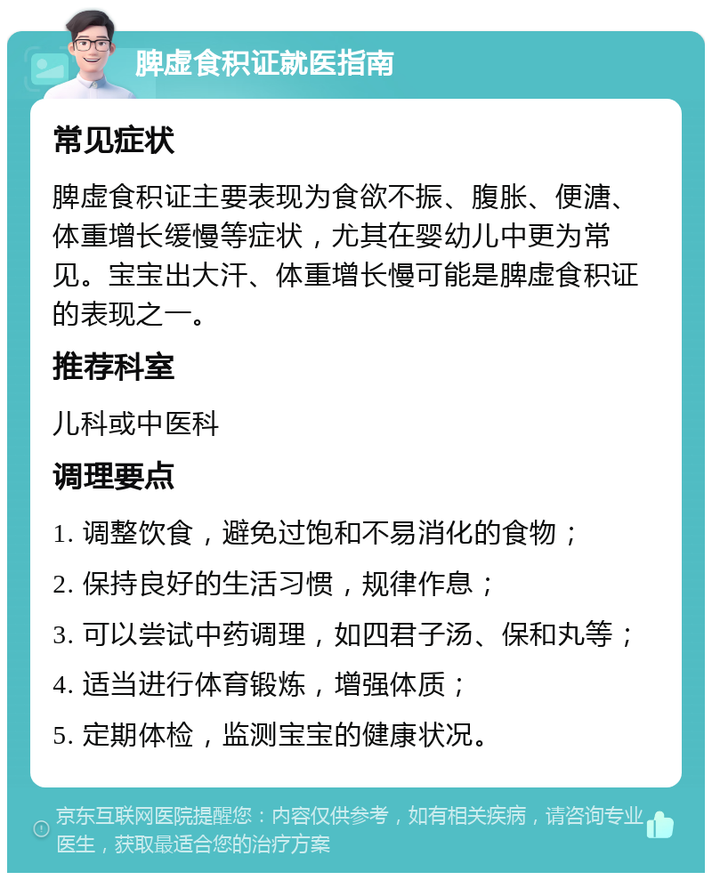 脾虚食积证就医指南 常见症状 脾虚食积证主要表现为食欲不振、腹胀、便溏、体重增长缓慢等症状，尤其在婴幼儿中更为常见。宝宝出大汗、体重增长慢可能是脾虚食积证的表现之一。 推荐科室 儿科或中医科 调理要点 1. 调整饮食，避免过饱和不易消化的食物； 2. 保持良好的生活习惯，规律作息； 3. 可以尝试中药调理，如四君子汤、保和丸等； 4. 适当进行体育锻炼，增强体质； 5. 定期体检，监测宝宝的健康状况。