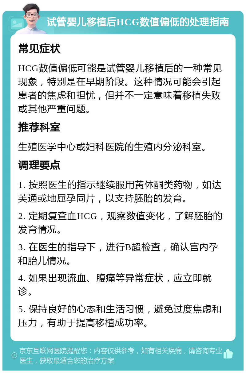 试管婴儿移植后HCG数值偏低的处理指南 常见症状 HCG数值偏低可能是试管婴儿移植后的一种常见现象，特别是在早期阶段。这种情况可能会引起患者的焦虑和担忧，但并不一定意味着移植失败或其他严重问题。 推荐科室 生殖医学中心或妇科医院的生殖内分泌科室。 调理要点 1. 按照医生的指示继续服用黄体酮类药物，如达芙通或地屈孕同片，以支持胚胎的发育。 2. 定期复查血HCG，观察数值变化，了解胚胎的发育情况。 3. 在医生的指导下，进行B超检查，确认宫内孕和胎儿情况。 4. 如果出现流血、腹痛等异常症状，应立即就诊。 5. 保持良好的心态和生活习惯，避免过度焦虑和压力，有助于提高移植成功率。