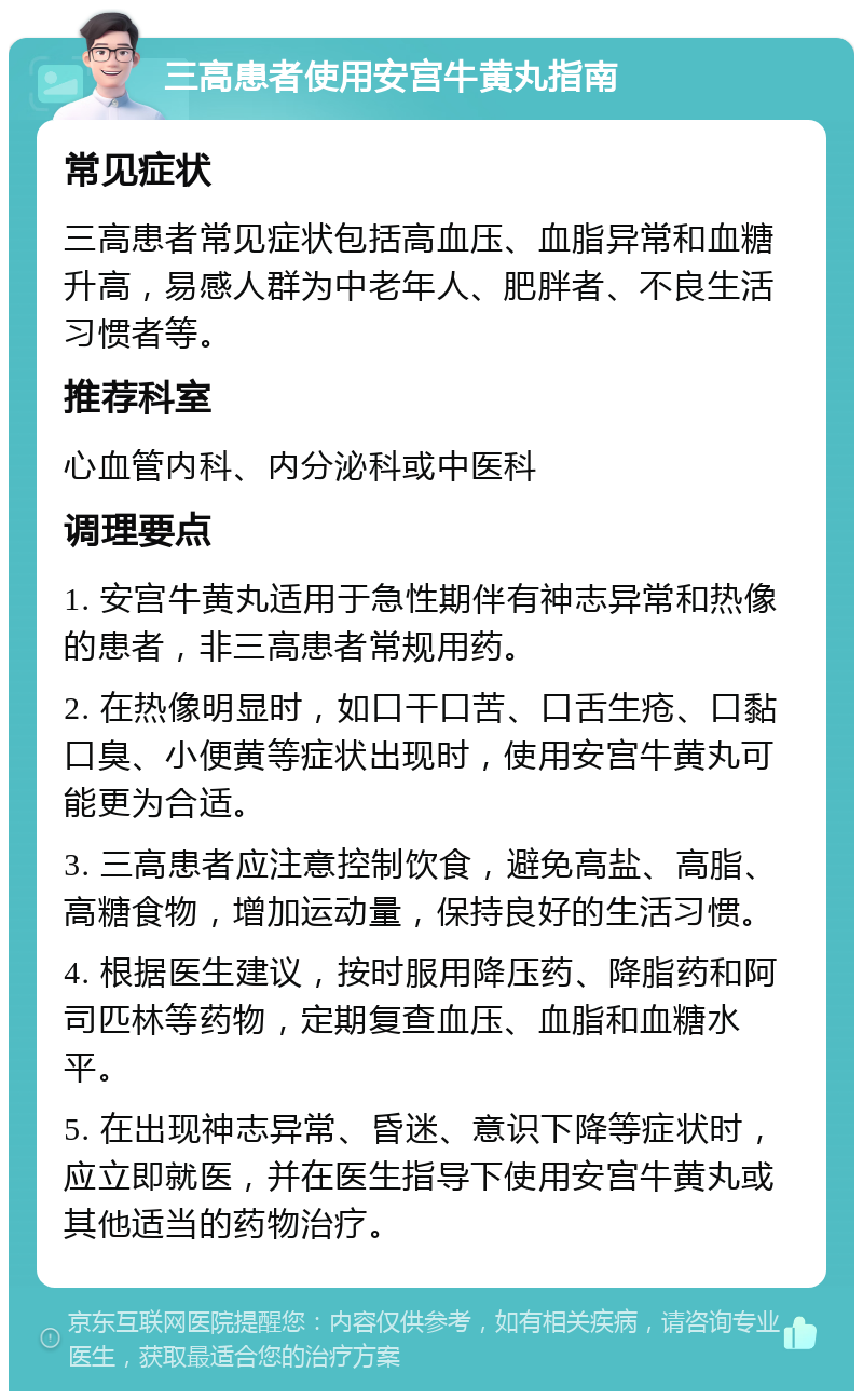 三高患者使用安宫牛黄丸指南 常见症状 三高患者常见症状包括高血压、血脂异常和血糖升高，易感人群为中老年人、肥胖者、不良生活习惯者等。 推荐科室 心血管内科、内分泌科或中医科 调理要点 1. 安宫牛黄丸适用于急性期伴有神志异常和热像的患者，非三高患者常规用药。 2. 在热像明显时，如口干口苦、口舌生疮、口黏口臭、小便黄等症状出现时，使用安宫牛黄丸可能更为合适。 3. 三高患者应注意控制饮食，避免高盐、高脂、高糖食物，增加运动量，保持良好的生活习惯。 4. 根据医生建议，按时服用降压药、降脂药和阿司匹林等药物，定期复查血压、血脂和血糖水平。 5. 在出现神志异常、昏迷、意识下降等症状时，应立即就医，并在医生指导下使用安宫牛黄丸或其他适当的药物治疗。