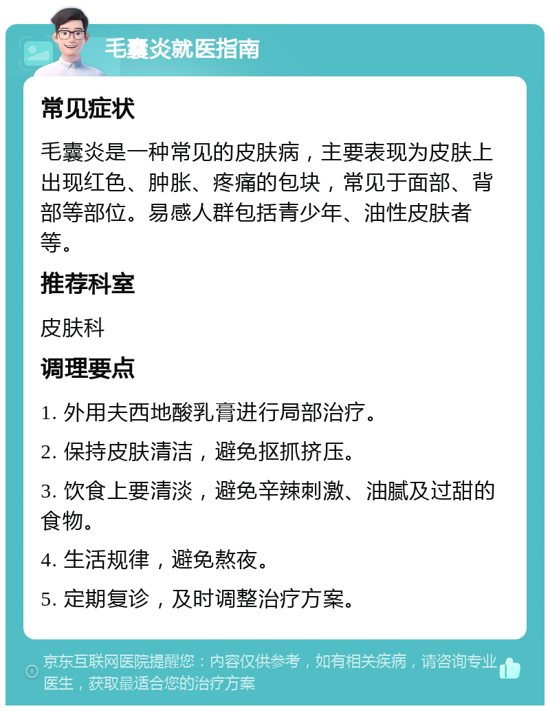 毛囊炎就医指南 常见症状 毛囊炎是一种常见的皮肤病，主要表现为皮肤上出现红色、肿胀、疼痛的包块，常见于面部、背部等部位。易感人群包括青少年、油性皮肤者等。 推荐科室 皮肤科 调理要点 1. 外用夫西地酸乳膏进行局部治疗。 2. 保持皮肤清洁，避免抠抓挤压。 3. 饮食上要清淡，避免辛辣刺激、油腻及过甜的食物。 4. 生活规律，避免熬夜。 5. 定期复诊，及时调整治疗方案。