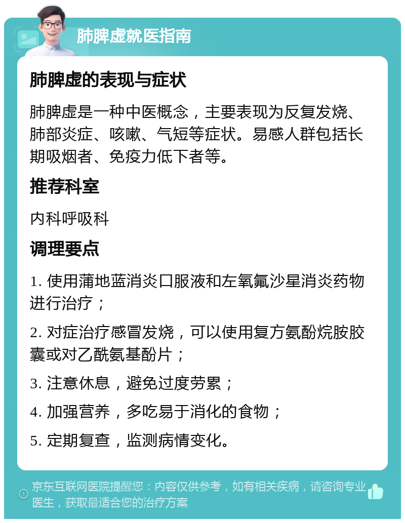 肺脾虚就医指南 肺脾虚的表现与症状 肺脾虚是一种中医概念，主要表现为反复发烧、肺部炎症、咳嗽、气短等症状。易感人群包括长期吸烟者、免疫力低下者等。 推荐科室 内科呼吸科 调理要点 1. 使用蒲地蓝消炎口服液和左氧氟沙星消炎药物进行治疗； 2. 对症治疗感冒发烧，可以使用复方氨酚烷胺胶囊或对乙酰氨基酚片； 3. 注意休息，避免过度劳累； 4. 加强营养，多吃易于消化的食物； 5. 定期复查，监测病情变化。