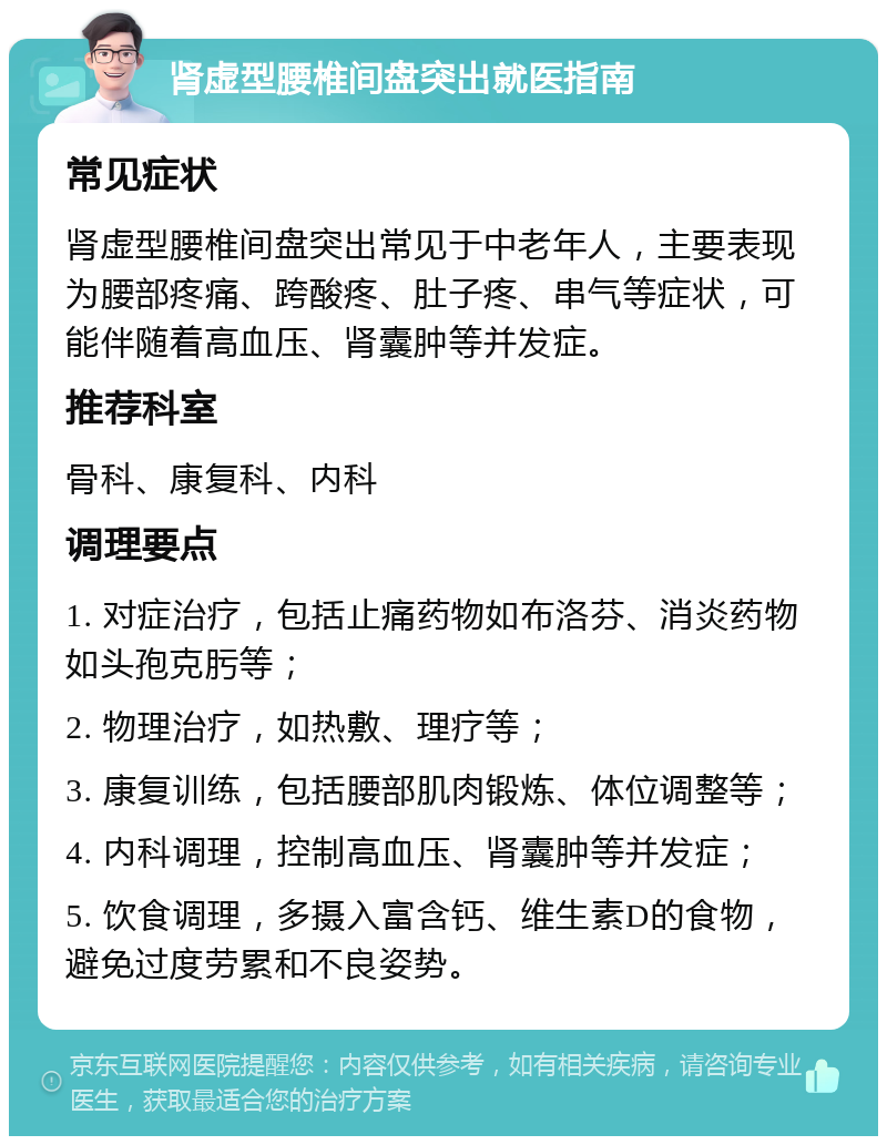 肾虚型腰椎间盘突出就医指南 常见症状 肾虚型腰椎间盘突出常见于中老年人，主要表现为腰部疼痛、跨酸疼、肚子疼、串气等症状，可能伴随着高血压、肾囊肿等并发症。 推荐科室 骨科、康复科、内科 调理要点 1. 对症治疗，包括止痛药物如布洛芬、消炎药物如头孢克肟等； 2. 物理治疗，如热敷、理疗等； 3. 康复训练，包括腰部肌肉锻炼、体位调整等； 4. 内科调理，控制高血压、肾囊肿等并发症； 5. 饮食调理，多摄入富含钙、维生素D的食物，避免过度劳累和不良姿势。