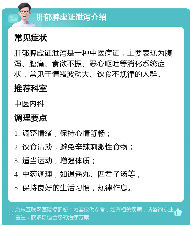 肝郁脾虚证泄泻介绍 常见症状 肝郁脾虚证泄泻是一种中医病证，主要表现为腹泻、腹痛、食欲不振、恶心呕吐等消化系统症状，常见于情绪波动大、饮食不规律的人群。 推荐科室 中医内科 调理要点 1. 调整情绪，保持心情舒畅； 2. 饮食清淡，避免辛辣刺激性食物； 3. 适当运动，增强体质； 4. 中药调理，如逍遥丸、四君子汤等； 5. 保持良好的生活习惯，规律作息。