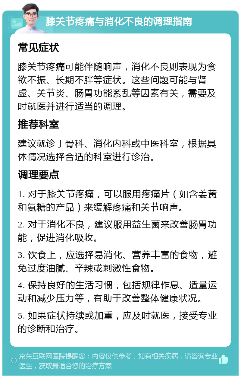 膝关节疼痛与消化不良的调理指南 常见症状 膝关节疼痛可能伴随响声，消化不良则表现为食欲不振、长期不胖等症状。这些问题可能与肾虚、关节炎、肠胃功能紊乱等因素有关，需要及时就医并进行适当的调理。 推荐科室 建议就诊于骨科、消化内科或中医科室，根据具体情况选择合适的科室进行诊治。 调理要点 1. 对于膝关节疼痛，可以服用疼痛片（如含姜黄和氨糖的产品）来缓解疼痛和关节响声。 2. 对于消化不良，建议服用益生菌来改善肠胃功能，促进消化吸收。 3. 饮食上，应选择易消化、营养丰富的食物，避免过度油腻、辛辣或刺激性食物。 4. 保持良好的生活习惯，包括规律作息、适量运动和减少压力等，有助于改善整体健康状况。 5. 如果症状持续或加重，应及时就医，接受专业的诊断和治疗。