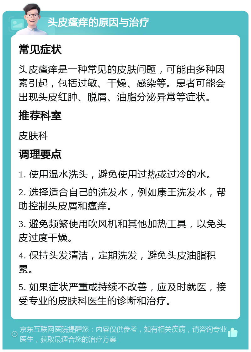 头皮瘙痒的原因与治疗 常见症状 头皮瘙痒是一种常见的皮肤问题，可能由多种因素引起，包括过敏、干燥、感染等。患者可能会出现头皮红肿、脱屑、油脂分泌异常等症状。 推荐科室 皮肤科 调理要点 1. 使用温水洗头，避免使用过热或过冷的水。 2. 选择适合自己的洗发水，例如康王洗发水，帮助控制头皮屑和瘙痒。 3. 避免频繁使用吹风机和其他加热工具，以免头皮过度干燥。 4. 保持头发清洁，定期洗发，避免头皮油脂积累。 5. 如果症状严重或持续不改善，应及时就医，接受专业的皮肤科医生的诊断和治疗。