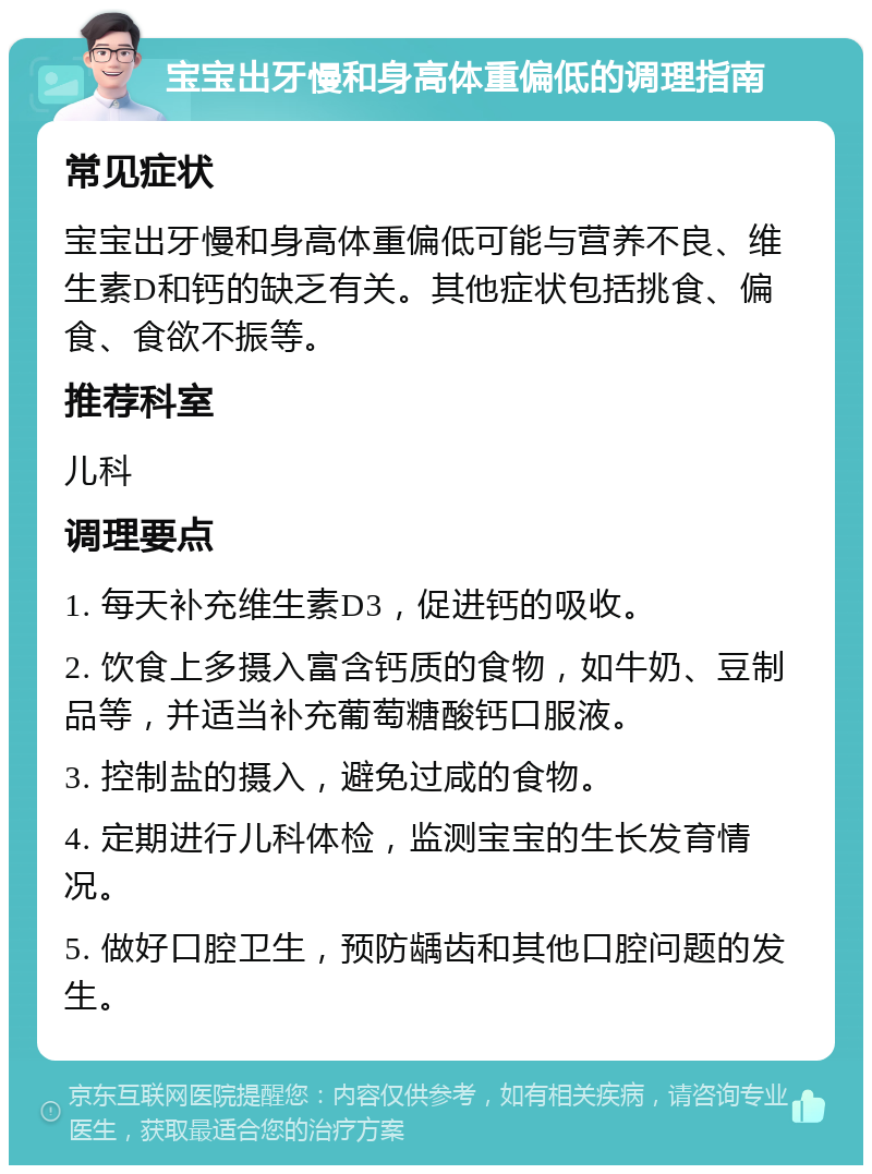 宝宝出牙慢和身高体重偏低的调理指南 常见症状 宝宝出牙慢和身高体重偏低可能与营养不良、维生素D和钙的缺乏有关。其他症状包括挑食、偏食、食欲不振等。 推荐科室 儿科 调理要点 1. 每天补充维生素D3，促进钙的吸收。 2. 饮食上多摄入富含钙质的食物，如牛奶、豆制品等，并适当补充葡萄糖酸钙口服液。 3. 控制盐的摄入，避免过咸的食物。 4. 定期进行儿科体检，监测宝宝的生长发育情况。 5. 做好口腔卫生，预防龋齿和其他口腔问题的发生。