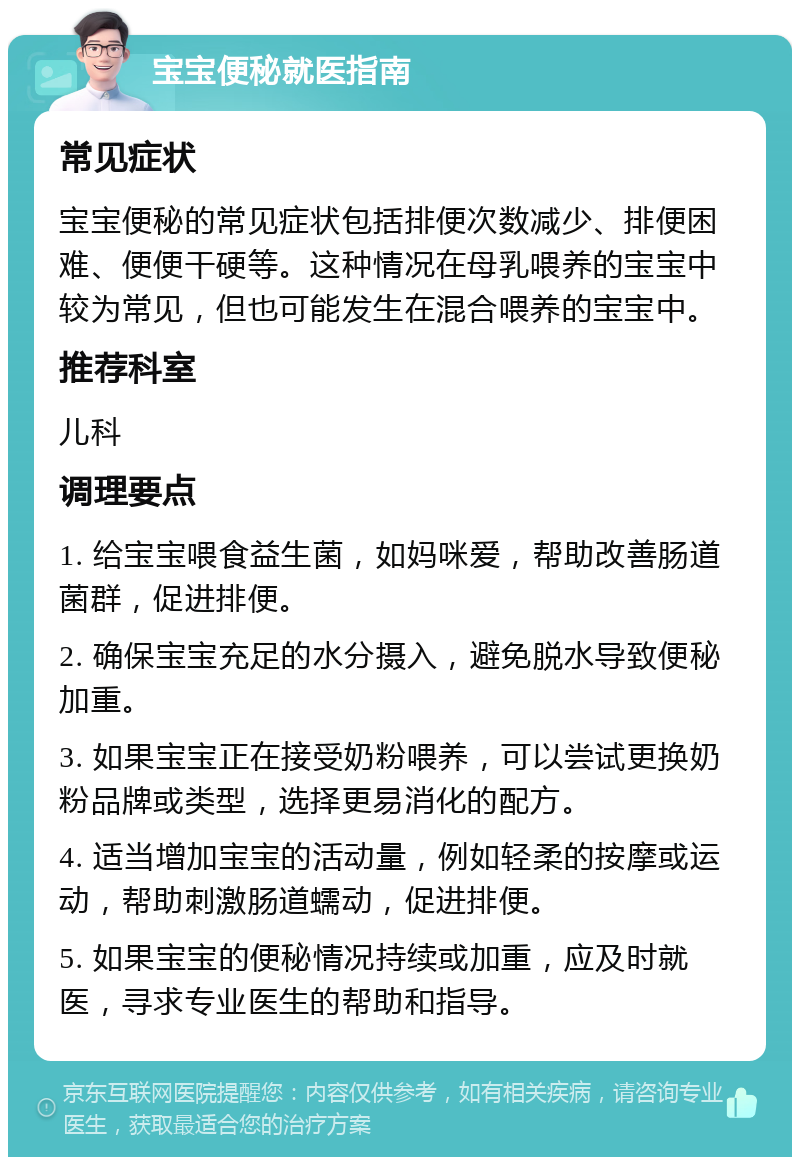 宝宝便秘就医指南 常见症状 宝宝便秘的常见症状包括排便次数减少、排便困难、便便干硬等。这种情况在母乳喂养的宝宝中较为常见，但也可能发生在混合喂养的宝宝中。 推荐科室 儿科 调理要点 1. 给宝宝喂食益生菌，如妈咪爱，帮助改善肠道菌群，促进排便。 2. 确保宝宝充足的水分摄入，避免脱水导致便秘加重。 3. 如果宝宝正在接受奶粉喂养，可以尝试更换奶粉品牌或类型，选择更易消化的配方。 4. 适当增加宝宝的活动量，例如轻柔的按摩或运动，帮助刺激肠道蠕动，促进排便。 5. 如果宝宝的便秘情况持续或加重，应及时就医，寻求专业医生的帮助和指导。