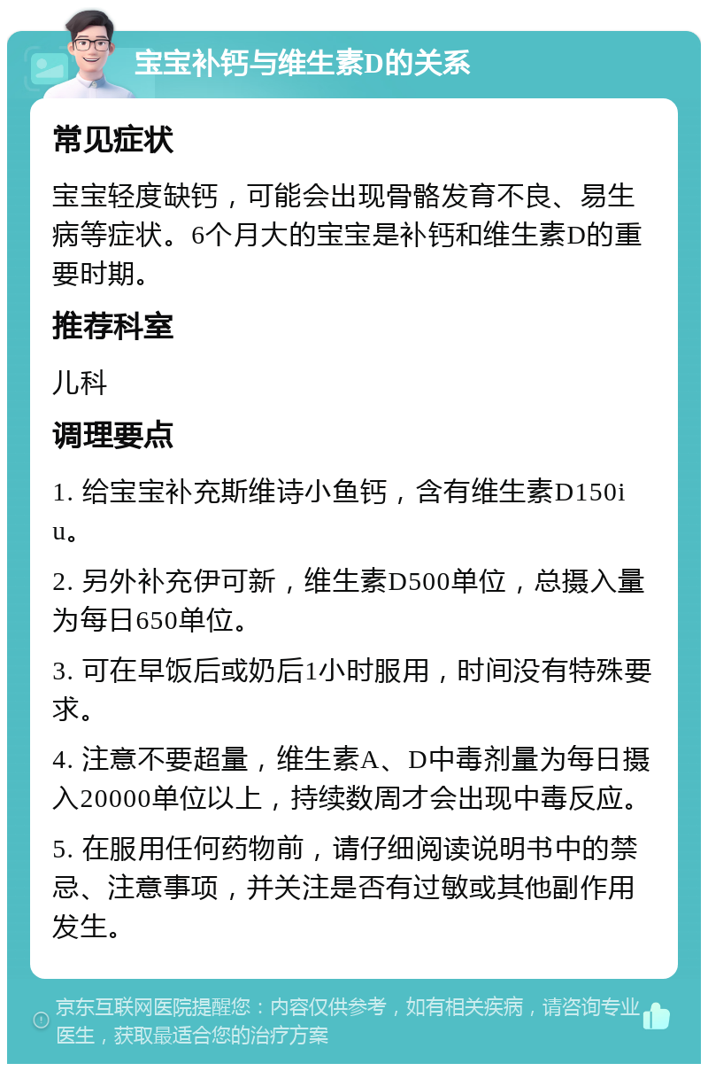 宝宝补钙与维生素D的关系 常见症状 宝宝轻度缺钙，可能会出现骨骼发育不良、易生病等症状。6个月大的宝宝是补钙和维生素D的重要时期。 推荐科室 儿科 调理要点 1. 给宝宝补充斯维诗小鱼钙，含有维生素D150iu。 2. 另外补充伊可新，维生素D500单位，总摄入量为每日650单位。 3. 可在早饭后或奶后1小时服用，时间没有特殊要求。 4. 注意不要超量，维生素A、D中毒剂量为每日摄入20000单位以上，持续数周才会出现中毒反应。 5. 在服用任何药物前，请仔细阅读说明书中的禁忌、注意事项，并关注是否有过敏或其他副作用发生。