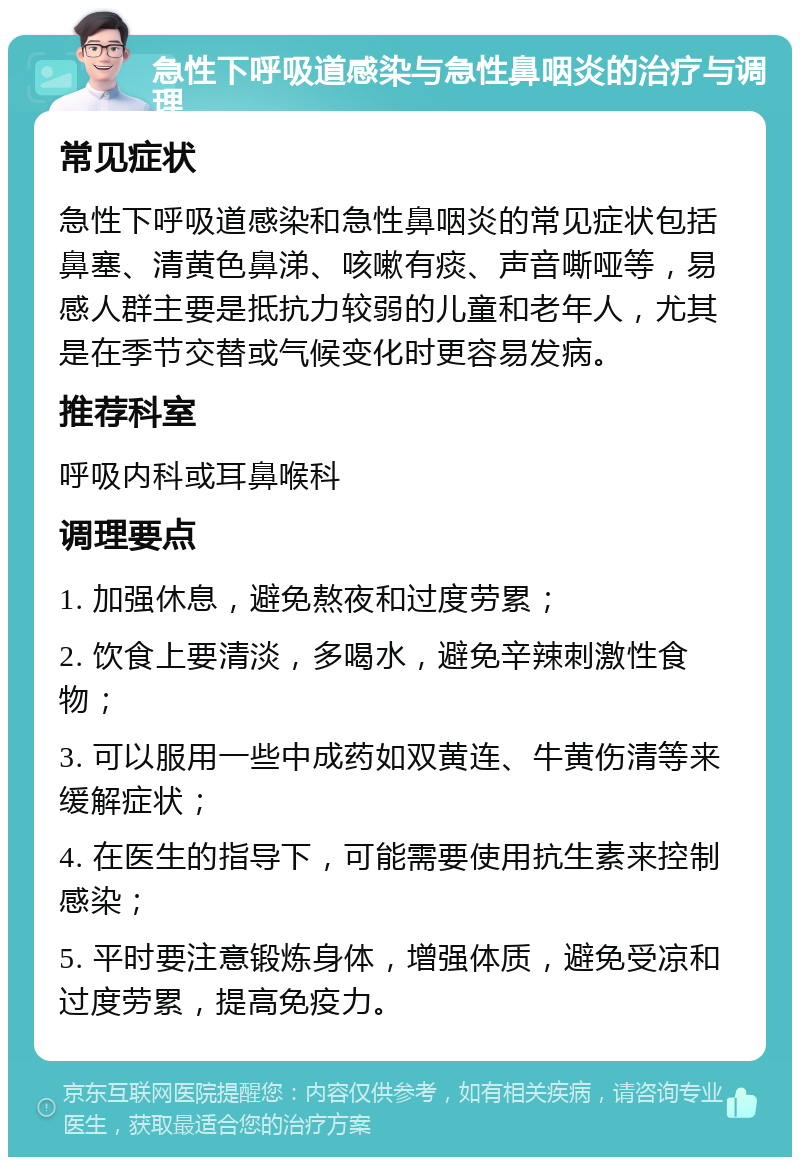 急性下呼吸道感染与急性鼻咽炎的治疗与调理 常见症状 急性下呼吸道感染和急性鼻咽炎的常见症状包括鼻塞、清黄色鼻涕、咳嗽有痰、声音嘶哑等，易感人群主要是抵抗力较弱的儿童和老年人，尤其是在季节交替或气候变化时更容易发病。 推荐科室 呼吸内科或耳鼻喉科 调理要点 1. 加强休息，避免熬夜和过度劳累； 2. 饮食上要清淡，多喝水，避免辛辣刺激性食物； 3. 可以服用一些中成药如双黄连、牛黄伤清等来缓解症状； 4. 在医生的指导下，可能需要使用抗生素来控制感染； 5. 平时要注意锻炼身体，增强体质，避免受凉和过度劳累，提高免疫力。