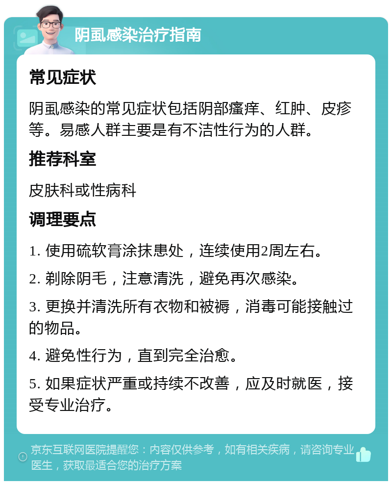 阴虱感染治疗指南 常见症状 阴虱感染的常见症状包括阴部瘙痒、红肿、皮疹等。易感人群主要是有不洁性行为的人群。 推荐科室 皮肤科或性病科 调理要点 1. 使用硫软膏涂抹患处，连续使用2周左右。 2. 剃除阴毛，注意清洗，避免再次感染。 3. 更换并清洗所有衣物和被褥，消毒可能接触过的物品。 4. 避免性行为，直到完全治愈。 5. 如果症状严重或持续不改善，应及时就医，接受专业治疗。