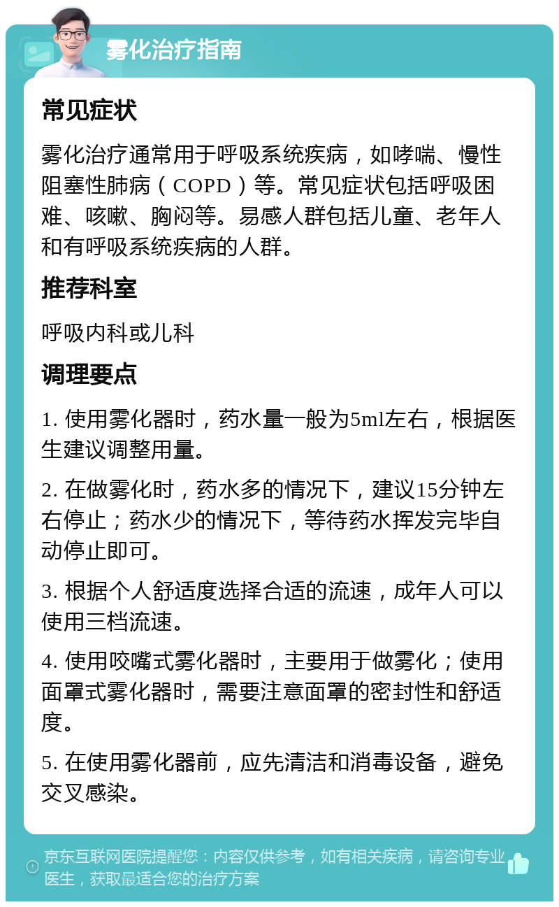 雾化治疗指南 常见症状 雾化治疗通常用于呼吸系统疾病，如哮喘、慢性阻塞性肺病（COPD）等。常见症状包括呼吸困难、咳嗽、胸闷等。易感人群包括儿童、老年人和有呼吸系统疾病的人群。 推荐科室 呼吸内科或儿科 调理要点 1. 使用雾化器时，药水量一般为5ml左右，根据医生建议调整用量。 2. 在做雾化时，药水多的情况下，建议15分钟左右停止；药水少的情况下，等待药水挥发完毕自动停止即可。 3. 根据个人舒适度选择合适的流速，成年人可以使用三档流速。 4. 使用咬嘴式雾化器时，主要用于做雾化；使用面罩式雾化器时，需要注意面罩的密封性和舒适度。 5. 在使用雾化器前，应先清洁和消毒设备，避免交叉感染。