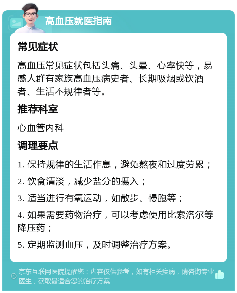 高血压就医指南 常见症状 高血压常见症状包括头痛、头晕、心率快等，易感人群有家族高血压病史者、长期吸烟或饮酒者、生活不规律者等。 推荐科室 心血管内科 调理要点 1. 保持规律的生活作息，避免熬夜和过度劳累； 2. 饮食清淡，减少盐分的摄入； 3. 适当进行有氧运动，如散步、慢跑等； 4. 如果需要药物治疗，可以考虑使用比索洛尔等降压药； 5. 定期监测血压，及时调整治疗方案。