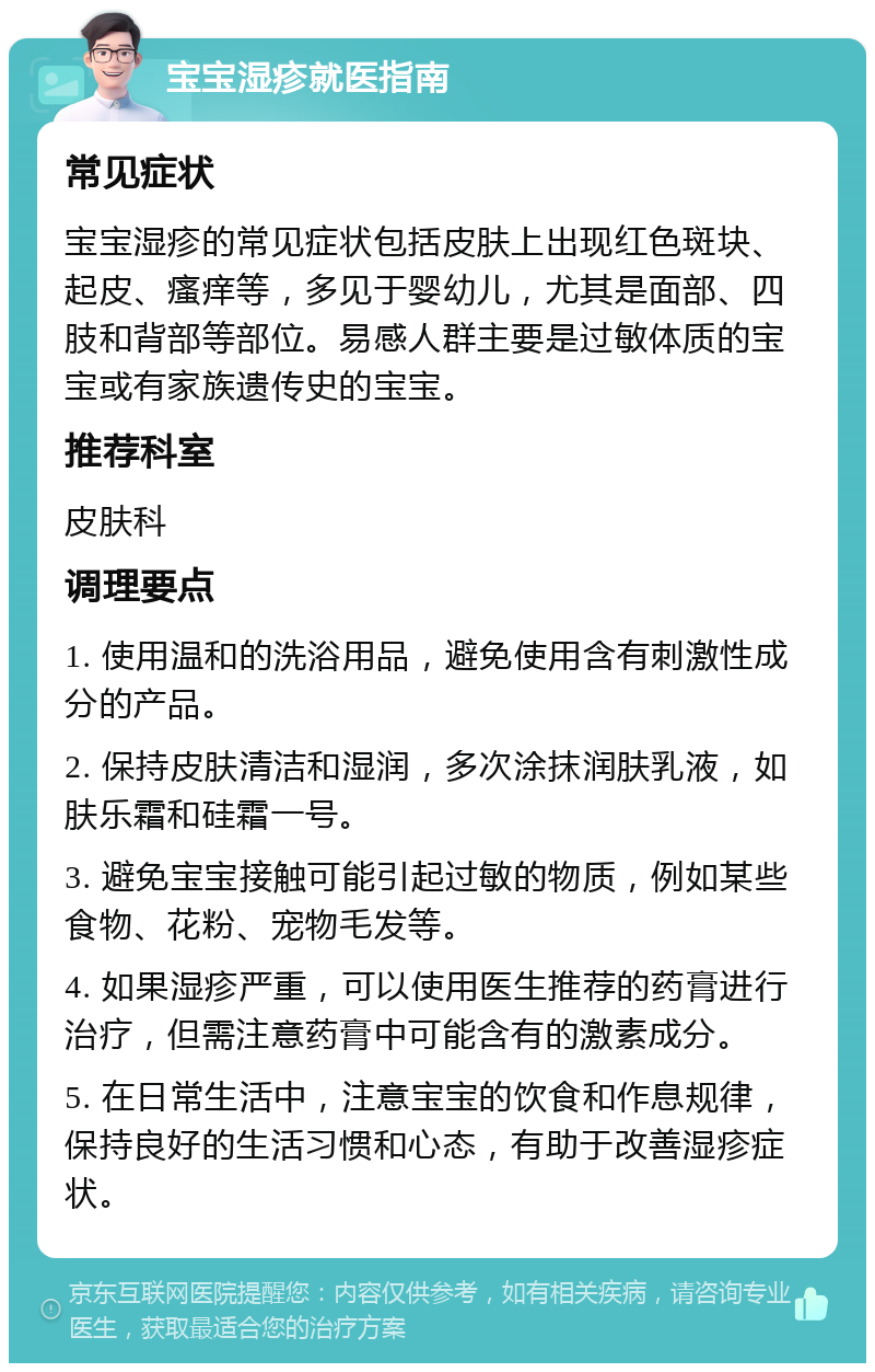 宝宝湿疹就医指南 常见症状 宝宝湿疹的常见症状包括皮肤上出现红色斑块、起皮、瘙痒等，多见于婴幼儿，尤其是面部、四肢和背部等部位。易感人群主要是过敏体质的宝宝或有家族遗传史的宝宝。 推荐科室 皮肤科 调理要点 1. 使用温和的洗浴用品，避免使用含有刺激性成分的产品。 2. 保持皮肤清洁和湿润，多次涂抹润肤乳液，如肤乐霜和硅霜一号。 3. 避免宝宝接触可能引起过敏的物质，例如某些食物、花粉、宠物毛发等。 4. 如果湿疹严重，可以使用医生推荐的药膏进行治疗，但需注意药膏中可能含有的激素成分。 5. 在日常生活中，注意宝宝的饮食和作息规律，保持良好的生活习惯和心态，有助于改善湿疹症状。