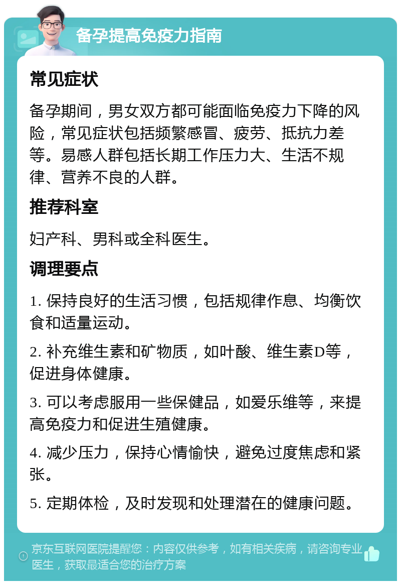 备孕提高免疫力指南 常见症状 备孕期间，男女双方都可能面临免疫力下降的风险，常见症状包括频繁感冒、疲劳、抵抗力差等。易感人群包括长期工作压力大、生活不规律、营养不良的人群。 推荐科室 妇产科、男科或全科医生。 调理要点 1. 保持良好的生活习惯，包括规律作息、均衡饮食和适量运动。 2. 补充维生素和矿物质，如叶酸、维生素D等，促进身体健康。 3. 可以考虑服用一些保健品，如爱乐维等，来提高免疫力和促进生殖健康。 4. 减少压力，保持心情愉快，避免过度焦虑和紧张。 5. 定期体检，及时发现和处理潜在的健康问题。