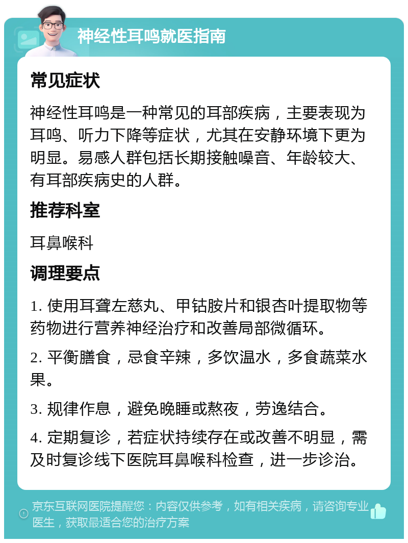 神经性耳鸣就医指南 常见症状 神经性耳鸣是一种常见的耳部疾病，主要表现为耳鸣、听力下降等症状，尤其在安静环境下更为明显。易感人群包括长期接触噪音、年龄较大、有耳部疾病史的人群。 推荐科室 耳鼻喉科 调理要点 1. 使用耳聋左慈丸、甲钴胺片和银杏叶提取物等药物进行营养神经治疗和改善局部微循环。 2. 平衡膳食，忌食辛辣，多饮温水，多食蔬菜水果。 3. 规律作息，避免晚睡或熬夜，劳逸结合。 4. 定期复诊，若症状持续存在或改善不明显，需及时复诊线下医院耳鼻喉科检查，进一步诊治。