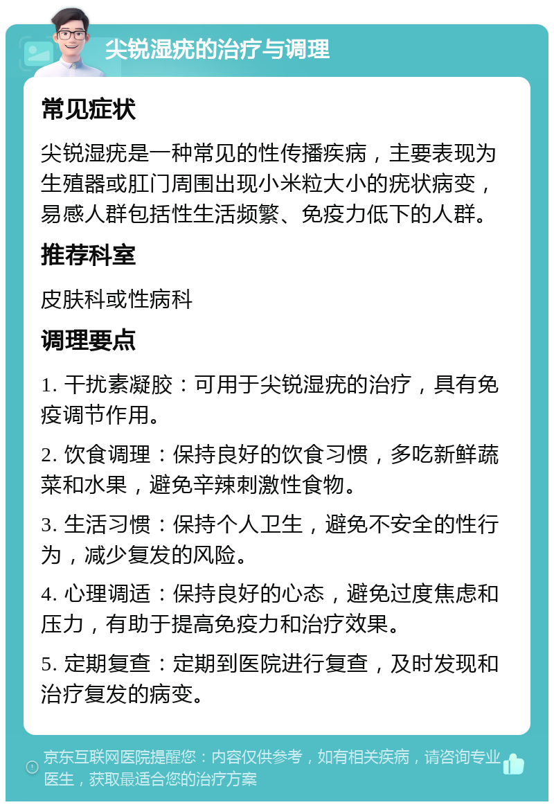 尖锐湿疣的治疗与调理 常见症状 尖锐湿疣是一种常见的性传播疾病，主要表现为生殖器或肛门周围出现小米粒大小的疣状病变，易感人群包括性生活频繁、免疫力低下的人群。 推荐科室 皮肤科或性病科 调理要点 1. 干扰素凝胶：可用于尖锐湿疣的治疗，具有免疫调节作用。 2. 饮食调理：保持良好的饮食习惯，多吃新鲜蔬菜和水果，避免辛辣刺激性食物。 3. 生活习惯：保持个人卫生，避免不安全的性行为，减少复发的风险。 4. 心理调适：保持良好的心态，避免过度焦虑和压力，有助于提高免疫力和治疗效果。 5. 定期复查：定期到医院进行复查，及时发现和治疗复发的病变。