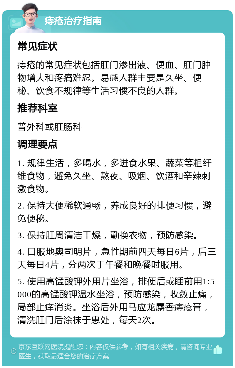 痔疮治疗指南 常见症状 痔疮的常见症状包括肛门渗出液、便血、肛门肿物增大和疼痛难忍。易感人群主要是久坐、便秘、饮食不规律等生活习惯不良的人群。 推荐科室 普外科或肛肠科 调理要点 1. 规律生活，多喝水，多进食水果、蔬菜等粗纤维食物，避免久坐、熬夜、吸烟、饮酒和辛辣刺激食物。 2. 保持大便稀软通畅，养成良好的排便习惯，避免便秘。 3. 保持肛周清洁干燥，勤换衣物，预防感染。 4. 口服地奥司明片，急性期前四天每日6片，后三天每日4片，分两次于午餐和晚餐时服用。 5. 使用高锰酸钾外用片坐浴，排便后或睡前用1:5000的高锰酸钾温水坐浴，预防感染，收敛止痛，局部止痒消炎。坐浴后外用马应龙麝香痔疮膏，清洗肛门后涂抹于患处，每天2次。