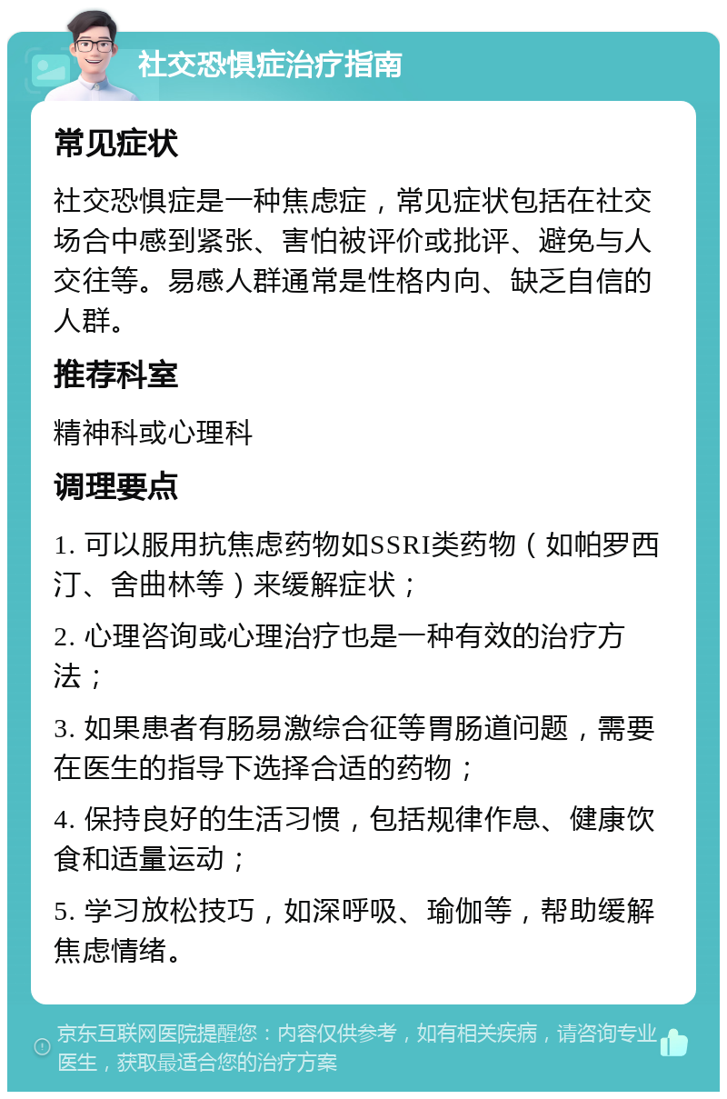 社交恐惧症治疗指南 常见症状 社交恐惧症是一种焦虑症，常见症状包括在社交场合中感到紧张、害怕被评价或批评、避免与人交往等。易感人群通常是性格内向、缺乏自信的人群。 推荐科室 精神科或心理科 调理要点 1. 可以服用抗焦虑药物如SSRI类药物（如帕罗西汀、舍曲林等）来缓解症状； 2. 心理咨询或心理治疗也是一种有效的治疗方法； 3. 如果患者有肠易激综合征等胃肠道问题，需要在医生的指导下选择合适的药物； 4. 保持良好的生活习惯，包括规律作息、健康饮食和适量运动； 5. 学习放松技巧，如深呼吸、瑜伽等，帮助缓解焦虑情绪。