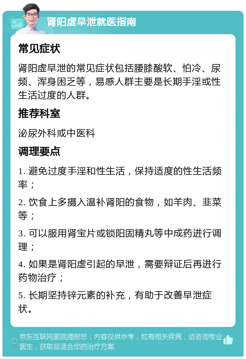 肾阳虚早泄就医指南 常见症状 肾阳虚早泄的常见症状包括腰膝酸软、怕冷、尿频、浑身困乏等，易感人群主要是长期手淫或性生活过度的人群。 推荐科室 泌尿外科或中医科 调理要点 1. 避免过度手淫和性生活，保持适度的性生活频率； 2. 饮食上多摄入温补肾阳的食物，如羊肉、韭菜等； 3. 可以服用肾宝片或锁阳固精丸等中成药进行调理； 4. 如果是肾阳虚引起的早泄，需要辩证后再进行药物治疗； 5. 长期坚持锌元素的补充，有助于改善早泄症状。