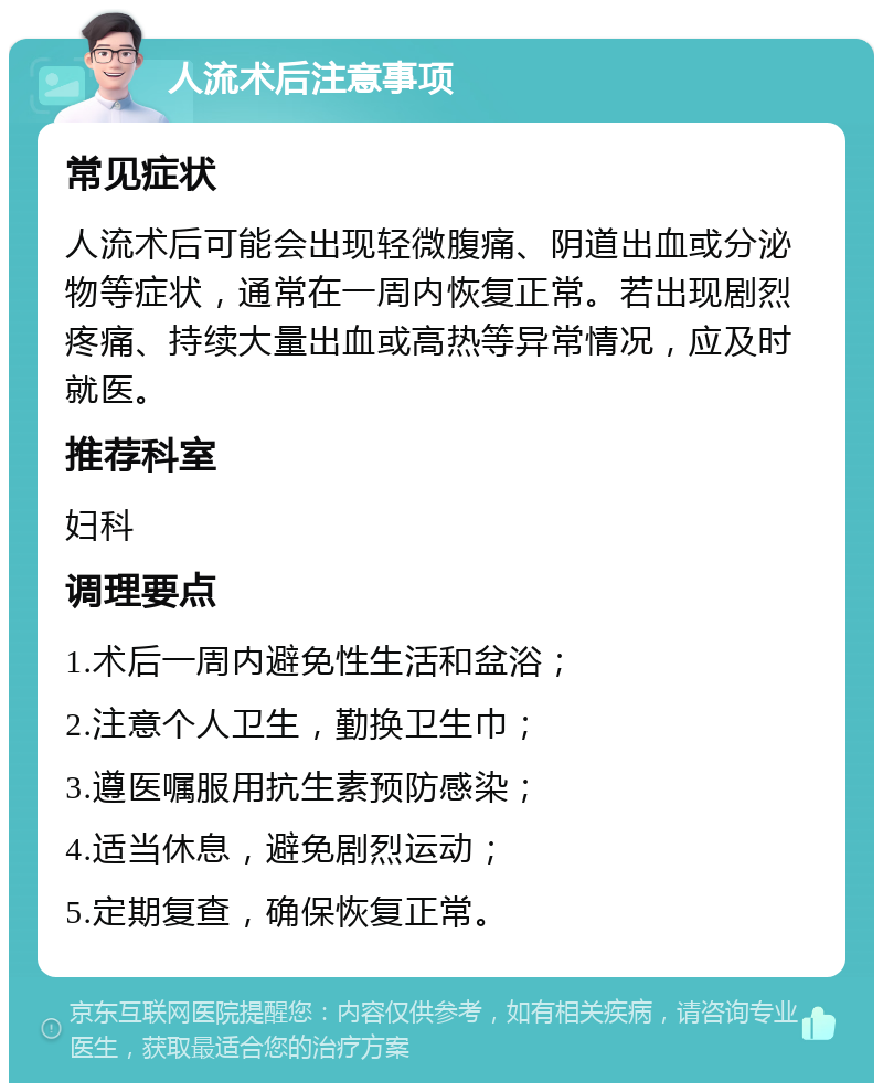 人流术后注意事项 常见症状 人流术后可能会出现轻微腹痛、阴道出血或分泌物等症状，通常在一周内恢复正常。若出现剧烈疼痛、持续大量出血或高热等异常情况，应及时就医。 推荐科室 妇科 调理要点 1.术后一周内避免性生活和盆浴； 2.注意个人卫生，勤换卫生巾； 3.遵医嘱服用抗生素预防感染； 4.适当休息，避免剧烈运动； 5.定期复查，确保恢复正常。