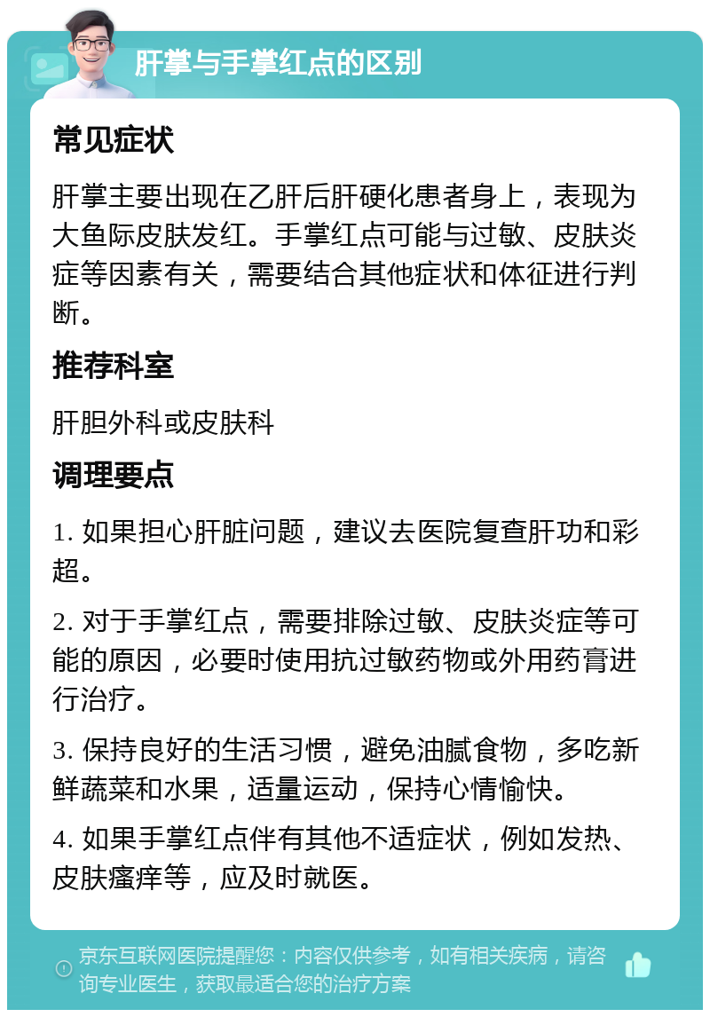 肝掌与手掌红点的区别 常见症状 肝掌主要出现在乙肝后肝硬化患者身上，表现为大鱼际皮肤发红。手掌红点可能与过敏、皮肤炎症等因素有关，需要结合其他症状和体征进行判断。 推荐科室 肝胆外科或皮肤科 调理要点 1. 如果担心肝脏问题，建议去医院复查肝功和彩超。 2. 对于手掌红点，需要排除过敏、皮肤炎症等可能的原因，必要时使用抗过敏药物或外用药膏进行治疗。 3. 保持良好的生活习惯，避免油腻食物，多吃新鲜蔬菜和水果，适量运动，保持心情愉快。 4. 如果手掌红点伴有其他不适症状，例如发热、皮肤瘙痒等，应及时就医。