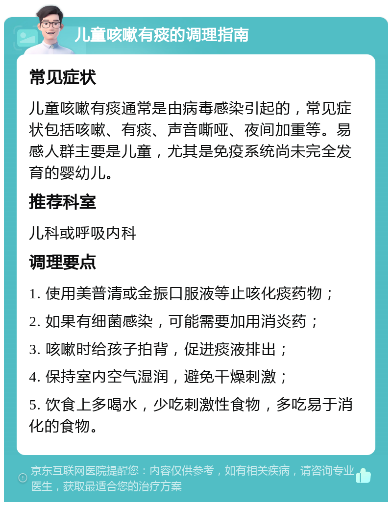 儿童咳嗽有痰的调理指南 常见症状 儿童咳嗽有痰通常是由病毒感染引起的，常见症状包括咳嗽、有痰、声音嘶哑、夜间加重等。易感人群主要是儿童，尤其是免疫系统尚未完全发育的婴幼儿。 推荐科室 儿科或呼吸内科 调理要点 1. 使用美普清或金振口服液等止咳化痰药物； 2. 如果有细菌感染，可能需要加用消炎药； 3. 咳嗽时给孩子拍背，促进痰液排出； 4. 保持室内空气湿润，避免干燥刺激； 5. 饮食上多喝水，少吃刺激性食物，多吃易于消化的食物。