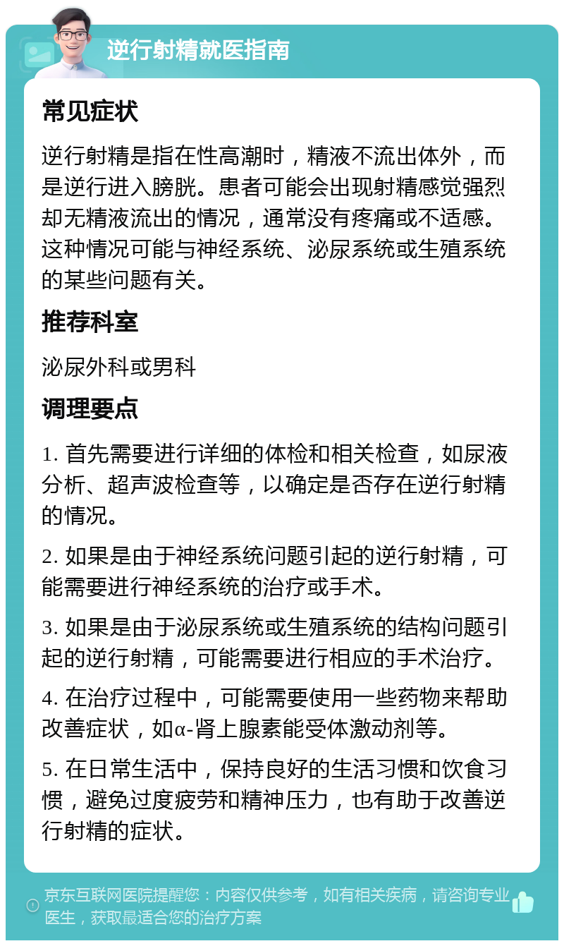 逆行射精就医指南 常见症状 逆行射精是指在性高潮时，精液不流出体外，而是逆行进入膀胱。患者可能会出现射精感觉强烈却无精液流出的情况，通常没有疼痛或不适感。这种情况可能与神经系统、泌尿系统或生殖系统的某些问题有关。 推荐科室 泌尿外科或男科 调理要点 1. 首先需要进行详细的体检和相关检查，如尿液分析、超声波检查等，以确定是否存在逆行射精的情况。 2. 如果是由于神经系统问题引起的逆行射精，可能需要进行神经系统的治疗或手术。 3. 如果是由于泌尿系统或生殖系统的结构问题引起的逆行射精，可能需要进行相应的手术治疗。 4. 在治疗过程中，可能需要使用一些药物来帮助改善症状，如α-肾上腺素能受体激动剂等。 5. 在日常生活中，保持良好的生活习惯和饮食习惯，避免过度疲劳和精神压力，也有助于改善逆行射精的症状。