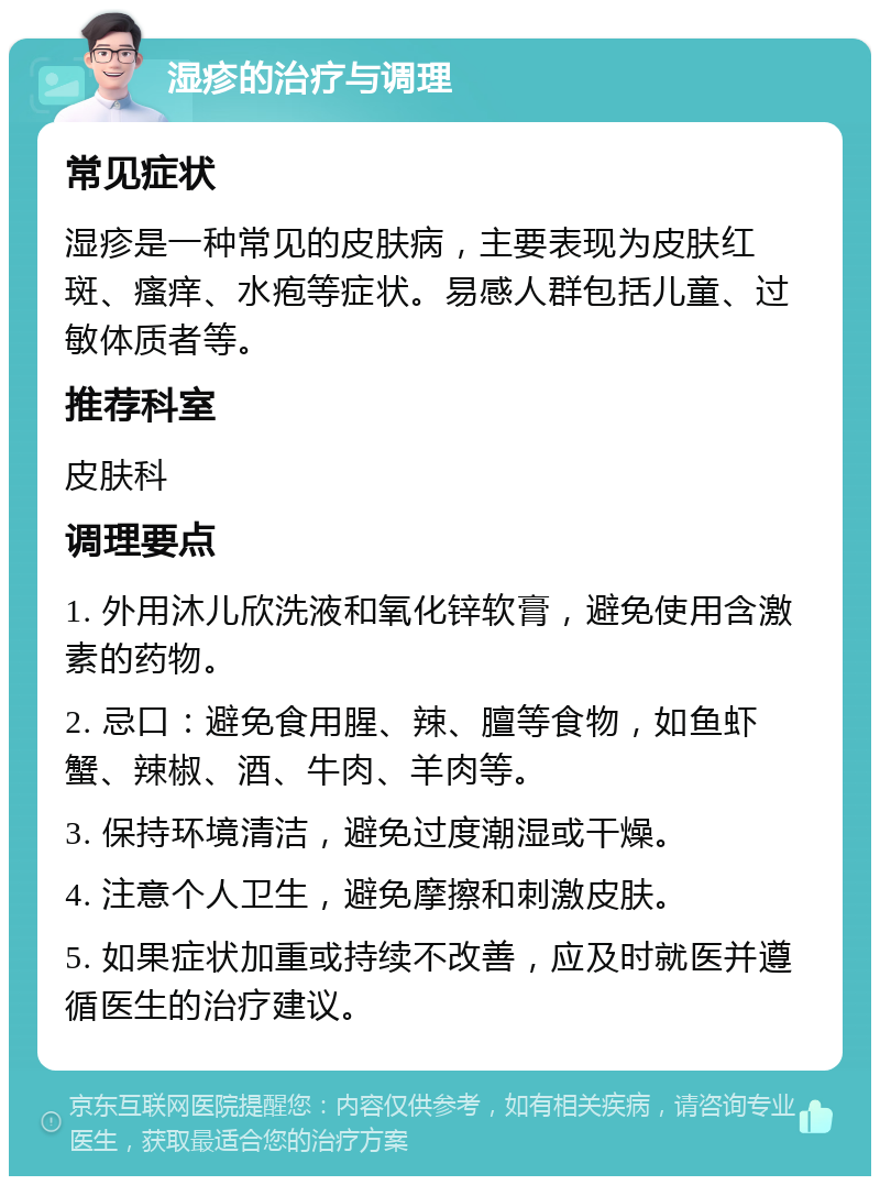 湿疹的治疗与调理 常见症状 湿疹是一种常见的皮肤病，主要表现为皮肤红斑、瘙痒、水疱等症状。易感人群包括儿童、过敏体质者等。 推荐科室 皮肤科 调理要点 1. 外用沐儿欣洗液和氧化锌软膏，避免使用含激素的药物。 2. 忌口：避免食用腥、辣、膻等食物，如鱼虾蟹、辣椒、酒、牛肉、羊肉等。 3. 保持环境清洁，避免过度潮湿或干燥。 4. 注意个人卫生，避免摩擦和刺激皮肤。 5. 如果症状加重或持续不改善，应及时就医并遵循医生的治疗建议。