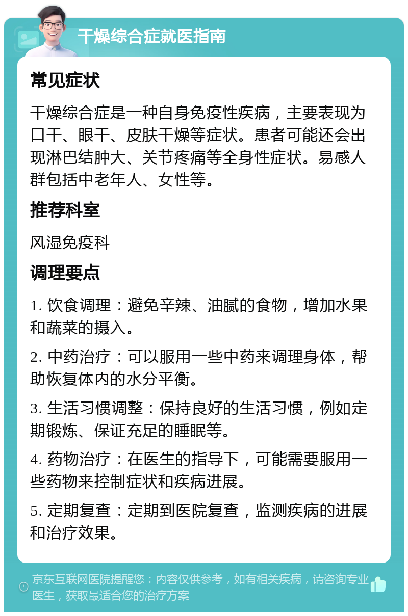 干燥综合症就医指南 常见症状 干燥综合症是一种自身免疫性疾病，主要表现为口干、眼干、皮肤干燥等症状。患者可能还会出现淋巴结肿大、关节疼痛等全身性症状。易感人群包括中老年人、女性等。 推荐科室 风湿免疫科 调理要点 1. 饮食调理：避免辛辣、油腻的食物，增加水果和蔬菜的摄入。 2. 中药治疗：可以服用一些中药来调理身体，帮助恢复体内的水分平衡。 3. 生活习惯调整：保持良好的生活习惯，例如定期锻炼、保证充足的睡眠等。 4. 药物治疗：在医生的指导下，可能需要服用一些药物来控制症状和疾病进展。 5. 定期复查：定期到医院复查，监测疾病的进展和治疗效果。