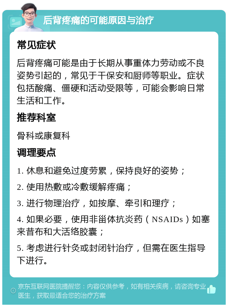 后背疼痛的可能原因与治疗 常见症状 后背疼痛可能是由于长期从事重体力劳动或不良姿势引起的，常见于干保安和厨师等职业。症状包括酸痛、僵硬和活动受限等，可能会影响日常生活和工作。 推荐科室 骨科或康复科 调理要点 1. 休息和避免过度劳累，保持良好的姿势； 2. 使用热敷或冷敷缓解疼痛； 3. 进行物理治疗，如按摩、牵引和理疗； 4. 如果必要，使用非甾体抗炎药（NSAIDs）如塞来昔布和大活络胶囊； 5. 考虑进行针灸或封闭针治疗，但需在医生指导下进行。