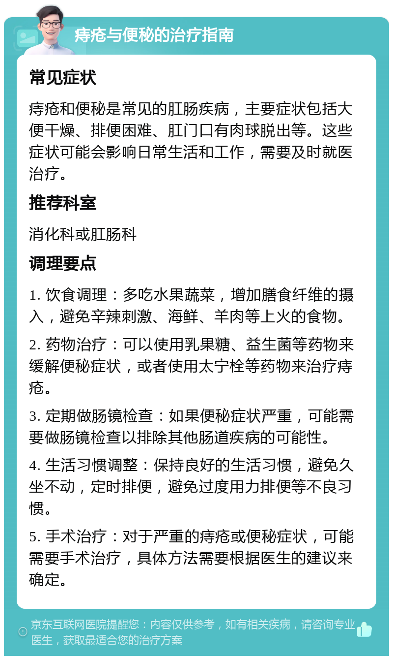 痔疮与便秘的治疗指南 常见症状 痔疮和便秘是常见的肛肠疾病，主要症状包括大便干燥、排便困难、肛门口有肉球脱出等。这些症状可能会影响日常生活和工作，需要及时就医治疗。 推荐科室 消化科或肛肠科 调理要点 1. 饮食调理：多吃水果蔬菜，增加膳食纤维的摄入，避免辛辣刺激、海鲜、羊肉等上火的食物。 2. 药物治疗：可以使用乳果糖、益生菌等药物来缓解便秘症状，或者使用太宁栓等药物来治疗痔疮。 3. 定期做肠镜检查：如果便秘症状严重，可能需要做肠镜检查以排除其他肠道疾病的可能性。 4. 生活习惯调整：保持良好的生活习惯，避免久坐不动，定时排便，避免过度用力排便等不良习惯。 5. 手术治疗：对于严重的痔疮或便秘症状，可能需要手术治疗，具体方法需要根据医生的建议来确定。