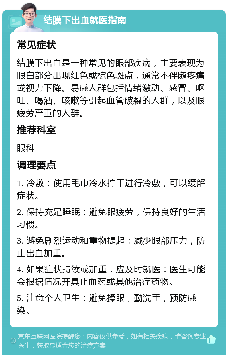 结膜下出血就医指南 常见症状 结膜下出血是一种常见的眼部疾病，主要表现为眼白部分出现红色或棕色斑点，通常不伴随疼痛或视力下降。易感人群包括情绪激动、感冒、呕吐、喝酒、咳嗽等引起血管破裂的人群，以及眼疲劳严重的人群。 推荐科室 眼科 调理要点 1. 冷敷：使用毛巾冷水拧干进行冷敷，可以缓解症状。 2. 保持充足睡眠：避免眼疲劳，保持良好的生活习惯。 3. 避免剧烈运动和重物提起：减少眼部压力，防止出血加重。 4. 如果症状持续或加重，应及时就医：医生可能会根据情况开具止血药或其他治疗药物。 5. 注意个人卫生：避免揉眼，勤洗手，预防感染。