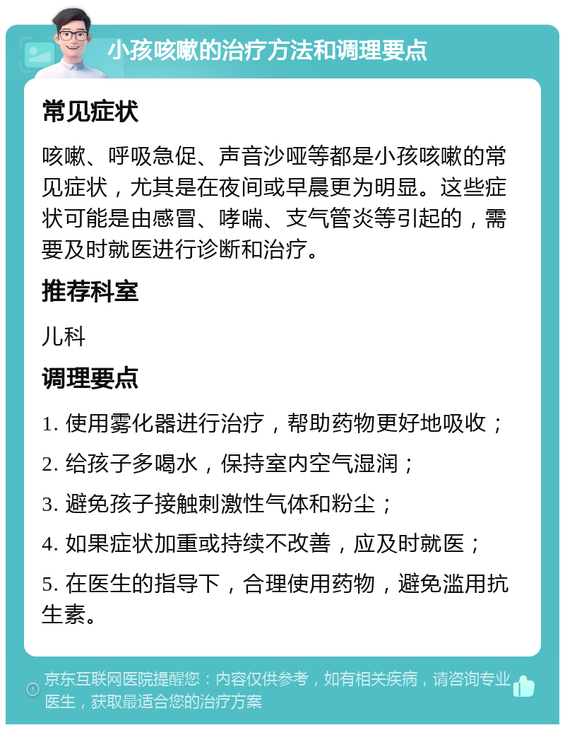 小孩咳嗽的治疗方法和调理要点 常见症状 咳嗽、呼吸急促、声音沙哑等都是小孩咳嗽的常见症状，尤其是在夜间或早晨更为明显。这些症状可能是由感冒、哮喘、支气管炎等引起的，需要及时就医进行诊断和治疗。 推荐科室 儿科 调理要点 1. 使用雾化器进行治疗，帮助药物更好地吸收； 2. 给孩子多喝水，保持室内空气湿润； 3. 避免孩子接触刺激性气体和粉尘； 4. 如果症状加重或持续不改善，应及时就医； 5. 在医生的指导下，合理使用药物，避免滥用抗生素。